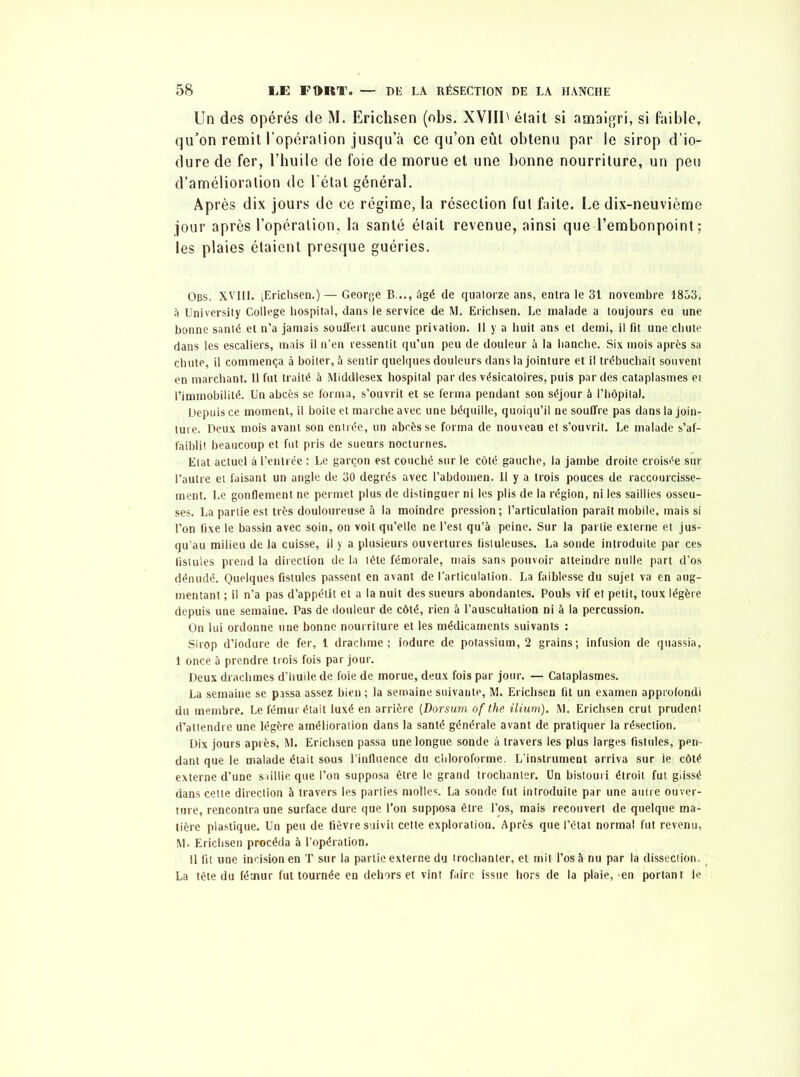 Un des opérés de M. Erichsen (obs. XVIIU était si amaigri, si faible, qu’on remit l’opération jusqu’à ce qu’on eût obtenu par le sirop d’io- dure de fer, l’huile de foie de morue et une bonne nourriture, un peu d’amélioration de l’état général. Après dix jours de ce régime, la résection fut faite. Le dix-neuvième jour après l’opération, la santé était revenue, ainsi que l’embonpoint; les plaies étaient presque guéries. Obs. XVIII. tErichsen.)— George B..., âgé de quatorze ans, entra le 31 novembre 1853, à University College hospital, dans le service de M. Erichsen. Le malade a toujours eu une bonne santé et n’a jamais souffert aucune privation. Il y a huit ans et demi, il fit une chute dans les escaliers, mais il n’en ressentit qu'un peu de douleur à la hanche. Six mois après sa chute, il commença à boiter, à sentir quelques douleurs dans la jointure et il trébuchait souvent en marchant. Il fut traité à Middlesex hospital par des vésicatoires, puis par des cataplasmes et l’immobilité. Un abcès se forma, s’ouvrit et se ferma pendant son séjour à l’hôpital. Depuis ce moment, il boite et marche avec une béquille, quoiqu’il ne souffre pas dans la join- ture. Deux mois avant son entrée, un abcès se forma de nouveau et s’ouvrit. Le malade s’af- faiblit beaucoup et fut pris de sueurs nocturnes. Etat actuel à l’entrée : Le garçon est couché sur le côté gauche, la jambe droite croisée sur l’autre et faisant un angle de 30 degrés avec l’abdomen. Il y a trois pouces de raccourcisse- ment. Le gonflement ne permet plus de distinguer ni les plis de la région, ni les saillies osseu- ses. La partie est très douloureuse à la moindre pression ; l’articulation paraît mobile, mais si l’on fixe le bassin avec soin, on voit qu’elle ne l’est qu’à peine. Sur la partie externe et jus- qu’au milieu de la cuisse, il y a plusieurs ouvertures fistuleuses. La sonde introduite par ces fistules prend la direction de la tête fémorale, mais sans pouvoir atteindre nulle part d’os dénudé. Quelques fistules passent en avant de l’articulation. La faiblesse du sujet va en aug- mentant ; il n'a pas d’appétit et a la nuit des sueurs abondantes. Pouls vif et petit, toux légère depuis une semaine. Pas de douleur de côté, rien à l’auscultation ni à la percussion. On lui ordonne une bonne nourriture et les médicaments suivants : Sirop d’iodure de fer, 1 drachme; iodure de potassium, 2 grains; infusion de quassia, 1 once à prendre trois fois par jour. Deux drachmes d’huile de foie de morue, deux fois par jour. — Cataplasmes. La semaine se passa assez bien ; la semaine suivante, M. Erichsen fit un examen approfondi du membre. Le fémur était luxé en arrière (Dorsum of the ilium). M. Erichsen crut prudent d’attendre une légère amélioration dans la santé générale avant de pratiquer la résection. Dix jours après, M. Erichsen passa une longue sonde à travers les plus larges fistules, pen- dant que le malade était sous l’influence du chloroforme. L’instrument arriva sur le côté externe d’une saillie que l’on supposa être le grand trochanter. Un bistouri étroit fut glissé dans celte direction à travers les parties molles. La sonde fut introduite par une autre ouver- ture, rencontra une surface dure que l’on supposa être l’os, mais recouvert de quelque ma- tière plastique. Un peu de fièvre suivit cette exploration. Après que l’état normal fut revenu, M. Erichsen procéda à l’opération. Il fit une incision en T sur la partie externe du trochanter, et mit l’os à nu par la dissection. La tête du fémur fut tournée en dehors et vint faire issue hors de la plaie, en portant le