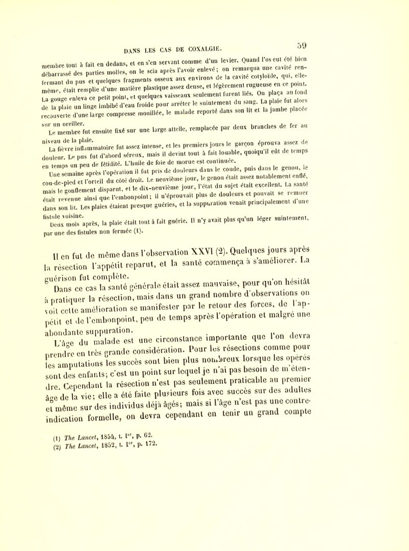 dans les cas de coxalgie. I o 2. fait Pn dedans et en s’en servant comme d’un levier. Quand l’os eut été bien débarrassé des parties molles,’ on le scia après l’avoir enlevé; on ~ *£ fprnnnt du nus et quelques fragments osseux aux environs oe la cavité cotyloicie, qui, eue même, était remplie d’une matière plastique assez dense et ^remenl‘'^d La gouge enleva ce petit point, et quelques vaisseaux seulement furent ^s. On plaça «fond de la nlaie un linge imbibé d’eau froide pour arrêter le suintement du sang. La plaie fut alors recouverte d’une large compresse mouillée, le malade reporté dans son lit et la jambe placée ‘ 'Le membrebut ensuite fixé sur une large attelle, remplacée par deux branches de fer au “‘ubètrèinflammatoire fut assez intense, et les premiers jours le garçon éprouva assez de douleur. Le pus fut d’abord séreux, mais il devint tout à fait louable, quoiqu il eut temp fatiHiiiS L'huile de foie de morue est continuée. une semaine après Popéralioa il (ut pris (la douleurs dans le coude, puis dans le genou, le Une semain p p neuvième iour, le genou était assez notablement enllé, ^ist gomment disparu., et le dix-neuvième Jour, Péta, du sujet était excellent. La santé ” revenue ainsi que l'embonpoint; il n'éprouvait plus de douleurs et pou.att se remue, dans sou lit. Les plaies étaient presque guéries, et la suppuration venait pn ne, paiement d une “«fe 'après, la plaie était tout à fai. guérie. Il n', avait plus qu'un léger suintement, par une des fistules non fermée (1). Il en fui de môme dans l’observation XXVI (2). Quelques jours après la résection l’appétit reparut, et la santé commença a s améliorer, l.a ^Danrcfcasrianté générale était asseg mauvaise, pour qu'on hésitât à pratiquer la réseclion, mais dans un grand nombre d'observations on v„u celle amélioration se manifester par le retour des forces, de I ap- pétit et ,1e l'embonpoint, peu de temps après l’opération et maigre une u malade est une circonstance importante que l’on devra prendre en très grande considération. Pour les résections comme pour les amputations les succès sont bleu plus nombreux lorsque les opérés sont des enfants; c’est un point sur lequel je n ai pas besoin de m eten- dre Cependant la résection n’est pas seulement praticable au premier â„e de la vie; elle a été faite plusieurs fois avec succès sur des adu tes cî même sur des individus déjà âgés; mais si l’âge n est pas une contie- indication formelle, on devra cependant en tenir un grand compte (1) The Lancet, 1854, t. Ier, p. 62. (2) The Lancet, 1852, t. Ier, P- 172.