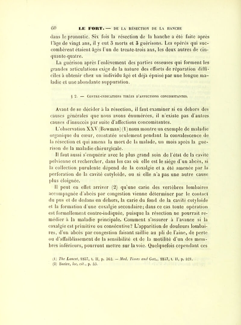 dans le pronostic. Six fois la résection de la hanche a été faite après l âge de vingt ans, il y eut 3 morts et 3 guérisons. Les opérés qui suc- combèrent étaient âgés l'un de trente-trois ans, les deux autres de cin- quante-quatre. La guérison après l’enlèvement des parties osseuses qui forment les grandes articulations exige de la nature des efforts de réparation diffi- ciles à obtenir chez un individu âgé et déjà épuisé par une longue ma- ladie et une abondante suppuration. § 2. — Contre-indications tirées d’affections concomitantes. Avant de se décider à la résection, il faut examiner si en dehors des causes générales que nous avons énumérées, il n’existe pas d’autres causes d’insuccès par suite d’affections concomitantes. L’observation XXV (Bowman) (1) nous montre un exemple de maladie organique du cœur, constatée seulement pendant la convalescence de la résection et qui amena la mort de la malade, un mois après la gué- rison de la maladie chirurgicale. Il faut aussi s’enquérir avec le plus grand soin de l’état de la cavité pelvienne et rechercher, dans les cas où elle est le siège d’un abcès, si la collection purulente dépend de la coxalgie et a été amenée par la perforation de la cavité cotyloïde, ou si elle n’a pas une autre cause plus éloignée. 11 peut en effet arriver (2) qu’une carie des vertèbres lombaires accompagnée d’abcès par congestion vienne déterminer par le contact du pus et de dedans en dehors, la carie du fond de la cavité cotyloïde et la formation d’une coxalgie secondaire; dans ce cas toute opération est formellement contre-indiquée, puisque la résection ne pourrait re- médier à la maladie principale. Comment s’assurer à l’avance si la coxalgie est primitive ou consécutive? L’apparition de douleurs lombai- res, d’un abcès par congestion faisant saillie au pli de l’aine, de perle ou d’affaiblissement de la sensibilité et de la motilité d’un des mem- bres inférieurs, pourront mettre sur la voie. Quelquefois cependant ces (1) The Lancet, 1857, t. II, p. 362. — Med. Times and Gaz., 1857, t. II, p. 42J. (2) Bazire, loc. cit., p. 43.