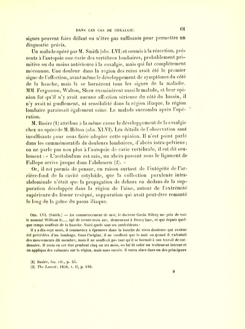 signes peuvent faire défaut ou n’être pas suffisants pour permettre un diagnostic précis. Un malade opéré par M. Smith (obs. LVI) et soumis à la résection, pré- senta à l’autopsie une carie des vertèbres lombaires, probablement pri- mitive ou du moins antérieure à la coxalgie, mais qui fut complètement méconnue. Une douleur dans la région des reins avait été le premier signe de l’affection, avant môme le développement de symptômes du côté de la hanche, mais là se bornèrent tous les signes de la maladie. MM. Fergusson, Walton, Shaw examinèrent aussi le malade, et leur opi- nion fut qu’il n’y avait aucune affection sérieuse du côté du bassin, il n’y avait ni gonflement, ni sensibilité dans la région iliaque, la région lombaire paraissait également saine. Le malade succomba après l’opé- ration. M. Basire (1) attribue à la même cause le développement de la coxalgie chez un opérédeM. Hdton (obs.XLVl). Les détails de l’observation sont insuffisants pour nous faire adopter cette opinion. 11 n’est point parlé dans les commémoratifs de douleurs lombaires, d’abcès intra-pelviens; on ne parle pas non plus à l’autopsie de carie vertébrale, il est dit seu- lement : « L’acélabulum est sain, un abcès passant sous le ligament de Fallope arrive jusque dans l’abdomen (’2). » Or, il est permis de penser, en raison surtout de l’intégrité de l’ar- rière-fond de la cavité cotyloïde, que la collection purulente intra- abdominale n’était que la propagation de dehors en dedans de la sup- puration développée dans la région de l’aine, autour de l’extrémité supérieure du fémur réséqué, suppuration qui avait peut-être remonté le long de la gaîne du psoas iliaque. Obs. LVI. (Smith.) — Au commencement de mai, le docteur Gavin Milroy me pria de voir le nommé William IL.., âgé de trente-trois ans, demeurant à Drurylane, et qui depuis quel- que temps souffrait de la hanche. Voici quels sont ses antécédents : Il y adix-sept mois, il commença à éprouver dans la hanche de vives douleurs qui avaient été précédées d’un lumbago. Dans l’origine, il ne souffrait que la nuit ou quand il exécutait des mouvements dû membre, mais il ne souffrait pas tant qu’il se bornait à son travail de cor- donnier. Il resta en cet état pendant cinq ou six mois, on lui lit subir un traitement interne et on appliqua des calmants sur la région, mais sans succès. Il entra alors dans un des principaux (1) Basire, /oc. ci/., p. A5. (2) The Lancet, 1858, t. Il, p. 116. 9
