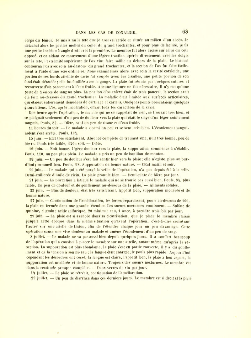 corps dn fémur. Je mis à nu la tête que je trouvai cariée et située au milieu d’un abcès. Je détachai alors les parties molles du collet du grand trochanter, et pour plus de facilité, je fis une petite incision à angle droit avec la première. Le membre fut alors croisé sur celui du côté opposé, et en aidant ce mouvement d’une légère traction opérée directement avec les doigts sur la tête, l’extrémité supérieure de l’os vint faire saillie au dehors delà plaie. Le bistouri contourna l’os avec soin au-dessous du grand trochanter, et la section de l’os fut faite facile- ment à l’aide d’une scie ordinaire. Nons examinâmes alors avec soin la cavité cotyloïde, une portion de ses bords atteinte de carie fut coupée avec les cisailles, une petite portion de son fond était dénudée; elle fut fouillée avec la gouge. La plaie fut réunie par quelques sutures et recouverte d’un pansement à l’eau froide. Aucune ligature ne fut nécessaire, il n’y eut qu’une perte de 4 onces de sang au plus. La portion d’os enlevé était de trois pouces ; la section avait été faite au-dessous du grand trochanter. La maladie était limitée aux surfaces articulaires, qui étaient entièrement dénudées de cartilage et cariées. Quelques points présentaient quelques granulations. L’os, après macération, offrait tous les caractères de la carie. Une heure après l’opération, le malade qui ne se rappelait de rien, se trouvait très bien, et se plaignait seulement d’un peu de douleur vers la plaie qui était le siège d’un léger suintement sanguin. Pouls, 84. — Diète, sauf un peu de tisane et d'eau froide. 11 heures du soir. —Le malade a dormi un peu et se sent très bien. L’écoulement sangui- nolent s’est arrêté. Pouls, 104. 15 juin. — Etat très satisfaisant. Absence complète de traumatisme, nuit très bonne, peu de fièvre. Pouls très faible, 120 ; soif. — Diète. 16 juin. — Nuit bonne, légère douleur vers la plaie, la suppuration commence à s'établir. Pouls, 110, un peu plus plein. Le malade a pris un peu de bouillon de mouton. 18 juin. —Un peu de douleur s’est fait sentir hier vers la plaie; elle n’existe plus aujour- d’hui; sommeil bon. Pouls, 98. Suppuration de bonne nature. —OEuf matin et soir. 20 juin. —Le malade qui a été purgé la veille de l’opération, n’a pas depuis été à la selle. Demi-cuillerée d’huile de ricin. La plaie granule bien. — Demi-pinte de bière par jour. 21 juin. — La purgation a fatigué le malade qui ne se trouve pas aussi bien. Pouls, 84, plus faible. Un peu de douleur et de gonflement au-dessous de la plaie. — Aliments solides. 23 juin. — Plus de douleur, état très satisfaisant. Appétit bon, suppuration modérée et de bonne nature. 27 juin. —Continuation de l’amélioration, les forces reparaissent, pouls au-dessous de 100, la plaie est fermée dans une grande étendue. Les sueurs nocturnes continuent. — Sulfate de quinine, 1 grain; acide sulfurique, 20 minims; eau, 1 once, à prendre trois fois par jour. 29 juin. — La plaie est si avancée dans sa cicatrisation, que je place le membre (laissé jusqu’à cette époque dans la même situation qu’avant l’opération, c’est-à-dire croisé sur l’autre) sur une attelle de Liston, afin de l’étendre chaque jour un peu davantage. Cette opération cause une vive douleur au malade et amène l’écoulement d’un peu de sang. 8 juillet. — Le malade ne va pas aussi bien depuis quelques jours. Il a souffert beaucoup de l’opération qui a consisté à placer le membre sur une attelle, autant même qu’après la ré- section. La suppuration est plus abondante, la plaie s’est en partie rouverte, il y a du gonfle- ment et de la tension à son niveau ; la langue était chargée, le pouls plus rapide. Aujourd’hui cependant les désordres ont cessé, la langue est claire, l’appétit bon, la plaie a bon aspect, la suppuration est modérée et de bonne nature. Toujours des sueurs nocturnes. Le membre est dans la rectitude presque complète. — Deux verres de vin par jour. 14 juillet. — La plaie se rétrécit, continuation de l’amélioration. 22 juillet. — Un peu de diarrhée dans ces derniers jours. Le membre est si droit et la plaie