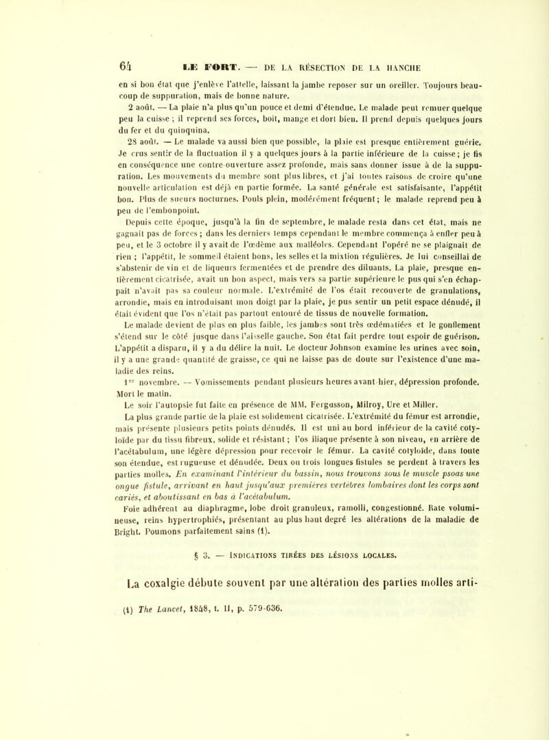 en si bon élat que j’enlève l’aUelIc, laissant la jambe reposer sur un oreiller. Toujours beau- coup de suppuration, mais de bonne nature. 2 août. —La plaie n’a plus qu’un pouce et demi d’étendue. Le malade peut remuer quelque peu la cuisse ; il reprend ses forces, boit, mange et dort bien. Il prend depuis quelques jours du fer et du quinquina. 28 août. — Le malade va aussi bien que possible, la plaie est presque entièrement guérie. Je crus sentir de la fluctuation il y a quelques jours à la partie inférieure de la cuisse; je fis en conséquence une contre-ouverture assez profonde, mais sans donner issue à de la suppu- ration. Les mouvements du membre sont plus libres, et j’ai toutes raisons de croire qu’une nouvelle articulation est déjà en partie formée. La santé générale est satisfaisante, l’appétit bon. Plus de sueurs nocturnes. Pouls plein, modérément fréquent; le malade reprend peu à peu de l’embonpoint. Depuis cette époque, jusqu’à la fin de septembre, le malade resta dans cet étal, mais ne gagnait pas de forces ; dans les derniers temps cependant le membre commença à enfler peu à peu, et le 3 octobre il y avait de l’œdème aux malléoles. Cependant l’opéré ne se plaignait de rien ; l’appétit, le sommeil étaient bons, les selles et la mixtion régulières. Je lui conseillai de s'abstenir de vin et de liqueurs fermentées et de prendre des diluants. La plaie, presque en- tièrement cicatrisée, avait un bon aspect, mais vers sa partie supérieure le pus qui s’en échap- pait n’avait pas sa couleur normale. L’extrémité de l’os était recouverte de granulations, arrondie, mais en introduisant mon doigt par la plaie, je pus sentir un petit espace dénudé, il était évident que l’os n’était pas partout entouré de tissus de nouvelle formation. Le malade devient de plus e*n plus faible, les jambes sont très œdématiées et le gonflement s’étend sur le côté jusque dans l’aisselle gauche. Son état fait perdre tout espoir de guérison. L’appétit a disparu, il y a du délire la nuit. Le docteur Johnson examine les urines avec soin, il y a une grande quantité de graisse, ce qui ne laisse pas de doute sur l’existence d’une ma- ladie des reins. 1er novembre. —Vomissements pendant plusieurs heures avant hier, dépression profonde. Mort le matin. Le soir l’autopsie fut faite en présence de MM. Fergusson, Milroy, Ure et Miller. La plus grande partie delà plaie est solidement cicatrisée. L’extrémité du fémur est arrondie, mais présente plusieurs petits points dénudés. Il est uni au bord inférieur de la cavité coty- loïde par du tissu fibreux, solide et résistant ; l’os iliaque présente à son niveau, en arrière de Pacétabulum, une légère dépression pour recevoir le fémur. La cavité cotyloïde, dans toute son étendue, est rugueuse et dénudée. Deux ou trois longues fistules se perdent à travers les parties molles. En examinant l'intérieur du bassin, nous trouvons sous le muscle psoas une ongue fistule, arrivant en haut jusqu’aux premières vertèbres lombaires dont les corps sont cariés, et aboutissant en bas à l’acétabulum. Foie adhérent au diaphragme, lobe droit granuleux, ramolli, congestionné. Rate volumi- neuse, reins hypertrophiés, présentant au plus haut degré les altérations de la maladie de Bright. Poumons parfaitement sains (1). § 3. — Indications tirées des lésions locales. La coxalgie débute souvent par une altération des parties molles arli