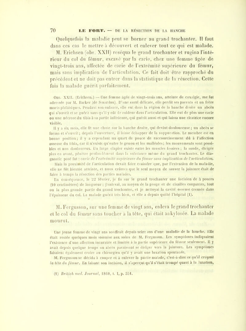 Quelquefois la maladie peut se borner au grand trochanter. 11 faut dans ces cas le mettre à découvert et enlever tout ce qui est malade. M. Erichsen (obs. XXÎ1) réséqua le grand trochanter et rugina l’inté- rieur du col du fémur, excavé par la carie, chez une femme âgée de vingt-trois ans, affectée de carie de l’extrémité supérieure du fémur, mais sans implication de l’articulation. Ce fait doit être rapproché du précédent et ne doit pas entrer dans la statistique de la résection. Celte fois la malade guérit parfaitement. Obs. XXII. (Erichsen.) — Une femme âgée de vingt-trois ans, atteinte de coxalgie, me fut adressée par M. Barker (de Smardon). D’une santé délicate, elle perdit ses parents et un frère morts phthisiques. Pendant son enfance, elle eut dans la région de la hanche droite un abcès qui s’ouvrit et se guérit sans qu’il y eût de roideur dans l’articulation. Elle eut de plus une carie ou une nécrose du tibia à sa partie inférieure, qui guérit aussi et qui laissa une cicatrice encore visible. Il y a six mois, elle fit une chute sur la hanche droite, qui devint douloureuse ; un abcès se forma et s’ouvrit; depuis l’ouverture, il laisse échapper de la suppuration. Le membre est en bonne position ; il y a cependant un quart de pouce de raccourcissement dû à l’atîection osseuse du tibia, car il n’existe qu’entre le genou et les malléoles; les mouvements sont possi- bles et non douloureux. Un large clapier existe entre les muscles fessiers ; la sonde, dirigée plus en avant, pénètre profondément dans la substance même du grand trochanter. Le dia- gnostic posé fut : carie de l'extrémité supérieure du fémur sans implication de l’articulation. Mais la proximité de l'articulation devait faire craindre que, par l’extension de la maladie, elle ne fût bientôt atteinte, et nous crûmes que le seul moyen de sauver la jointure était de faire à temps la résection des parties malades. En conséquence, le T2 février, je fis sur le grand trochanter une incision de h pouces (10 centimètres) de longueur ; j’enlevai, au moyen de la gouge et de cisailles coupantes, tout ou la plus grande partie du grand trochanter, et je nettoyai la cavité osseuse creusée dans l’épaisseur du col. La malade guérit très bien, et elle a depuis quitté l’hôpital (1). M.Fergusson, sur une femme de vingt ans, enleva le grand trochanter et le col du fémur sans toucher à la tête, qui était ankylosée. La malade mourut. Une jeune femme de vingt ans souffrait depuis seize ans d’une maladie de la hanche. Elle était restée quelques mois soumise aux soins de M. Fergusson. Les symptômes indiquaient l’existence d’une affection incurable et limitée à la partie supérieure du fémur seulement. Il y avait depuis quelque temps un abcès paraissant se diriger vers la jointure. Les symptômes faisaient également croire au chirurgien qu’il y avait une luxation spontanée. M. Fergusson se décida à couper et à enlever la partie malade, c’est-à-dire ce qu’il croyait la tête du fémur. En faisant son incision, il s’aperçut qu’il s’était trompé quant à la luxation, (1) British med. Journal, 1860, t. I, p. 351.