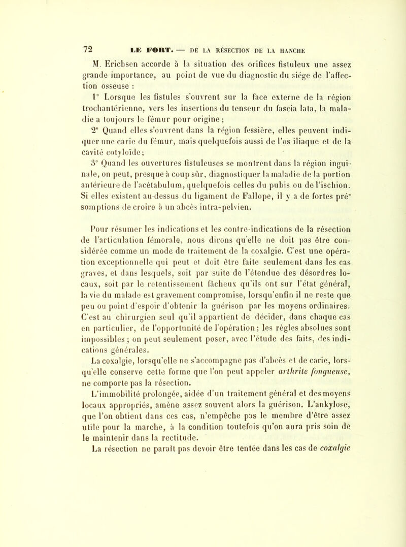 M. Erichsen accorde à la situation des orifices fistuleux une assez grande importance, au point de vue du diagnostic du siège de l’affec- tion osseuse : 1° Lorsque les fistules s’ouvrent sur la face externe de la région trochantérienne, vers les insertions du tenseur du fascia lata, la mala- die a toujours le fémur pour origine ; 2° Quand elles s’ouvrent dans la région fessière, elles peuvent indi- quer une carie du fémur, mais quelquefois aussi de l’os iliaque et de la cavité cotyloïde; 3° Quand les ouvertures fistuleuses se montrent dans la région ingui nale, on peut, presque à coup sur, diagnostiquer la maladie de la portion antérieure de l’acélabulum, quelquefois celles du pubis ou de l’ischion. Si elles existent au-dessus du ligament de Fallope, il y a de fortes pré' somptions de croire à un abcès intra-pelvien. Pour résumer les indications et les contre-indications de la résection de l’articulation fémorale, nous dirons quelle ne doit pas être con- sidérée comme un mode de traitement de la coxalgie. C’est une opéra- tion exceptionnelle qui peut et doit être faite seulement dans les cas graves, et dans lesquels, soit par suite de l’étendue des désordres lo- caux, soit par le retentissement fâcheux qu’ils ont sur l’état général, la vie du malade est gravement compromise, lorsqu’enfin il ne reste que peu ou point d’espoir d’obtenir la guérison par les moyens ordinaires. C’est au chirurgien seul qu’il appartient de décider, dans chaque cas en particulier, de l’opportunité de l’opération; les règles absolues sont impossibles; on peut seulement poser, avec l’étude des faits, des indi- cations générales. La coxalgie, lorsqu’elle ne s’accompagne pas d’abcès et de carie, lors- qu’elle conserve cette forme que l’on peut appeler arthrite fongueuse, ne comporte pas la résection. L’immobilité prolongée, aidée d’un traitement général et des moyens locaux appropriés, amène assez souvent alors la guérison. L’ankylose, que l’on obtient dans ces cas, n’empêche pas le membre d’être assez utile pour la marche, à la condition toutefois qu’on aura pris soin de le maintenir dans la rectitude. La résection ne parait pas devoir être tentée dans les cas de coxalgie