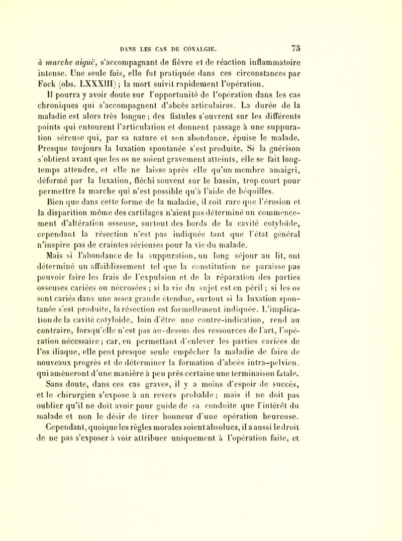 à marche aiguë, s’accompagnant de fièvre et de réaction inflammatoire intense. Une seule fois, elle fut pratiquée dans ces circonstances par Fock (obs. LXXXIÏI) ; la mort suivit rapidement l’opération. Il pourra y avoir doute sur l’opportunité de l’opération dans les cas chroniques qui s’accompagnent d’abcès articulaires. La durée de la maladie est alors très longue; des fistules s’ouvrent sur les différents points qui entourent l’articulation et donnent passage à une suppura- tion séreuse qui, par sa nature et son abondance, épuise le malade. Presque toujours la luxation spontanée s’est produite. Si la guérison s’obtient avant que les os ne soient gravement atteints, elle se fait long- temps attendre, et elle ne laisse après elle qu’un membre amaigri, déformé par la luxation, fléchi souvent sur le bassin, trop court pour permettre la marche qui n’est possible qu’à l’aide de béquilles. Bien que dans celte forme de la maladie, il soit rare que l’érosion et la disparition même des cartilages n’aient pas déterminé un commence- ment d’altération osseuse, surtout des bords de la cavité cotyloïde, cependant la résection n’est pas indiquée tant que l'état général n’inspire pas de craintes sérieuses pour la vie du malade. Mais si l’abondance de la suppuration, un long séjour au lit, ont déterminé un affaiblissement tel que la constitution ne paraisse pas pouvoir faire les frais de l’expulsion et de la réparation des parties osseuses cariées ou nécrosées ; si la vie du sujet est en péril ; si les os sont cariés dans une assez grande étendue, surtout si la luxation spon- tanée s’est produite, la résection est formellement indiquée. L’implica- tionde la cavité cotyloïde, loin d’être une contre-indication, rend au contraire, lorsqu’elle n’est pas au-dessus des ressources de l’art, l’opé- ration nécessaire ; car, en permettant d’enlever les parties cariées de l’os iliaque, elle peut presque seule empêcher la maladie de faire de nouveaux progrès et de déterminer la formation d’abcès intra-pelvicn. qui amèneront d’une manière à peu près certaine une terminaison fatale. Sans doute, dans ces cas graves, il y a moins d’espoir de succès, et le chirurgien s’expose à un revers probable; mais il ne doit pas oublier qu’il ne doit avoir pour guide de sa conduite que l’intérêt du malade et non le désir de tirer honneur d’une opération heureuse. Cependant, quoique les règles morales soient absolues, il a aussi led roi t de ne pas s’exposer à voir attribuer uniquement à l’opération faite, et