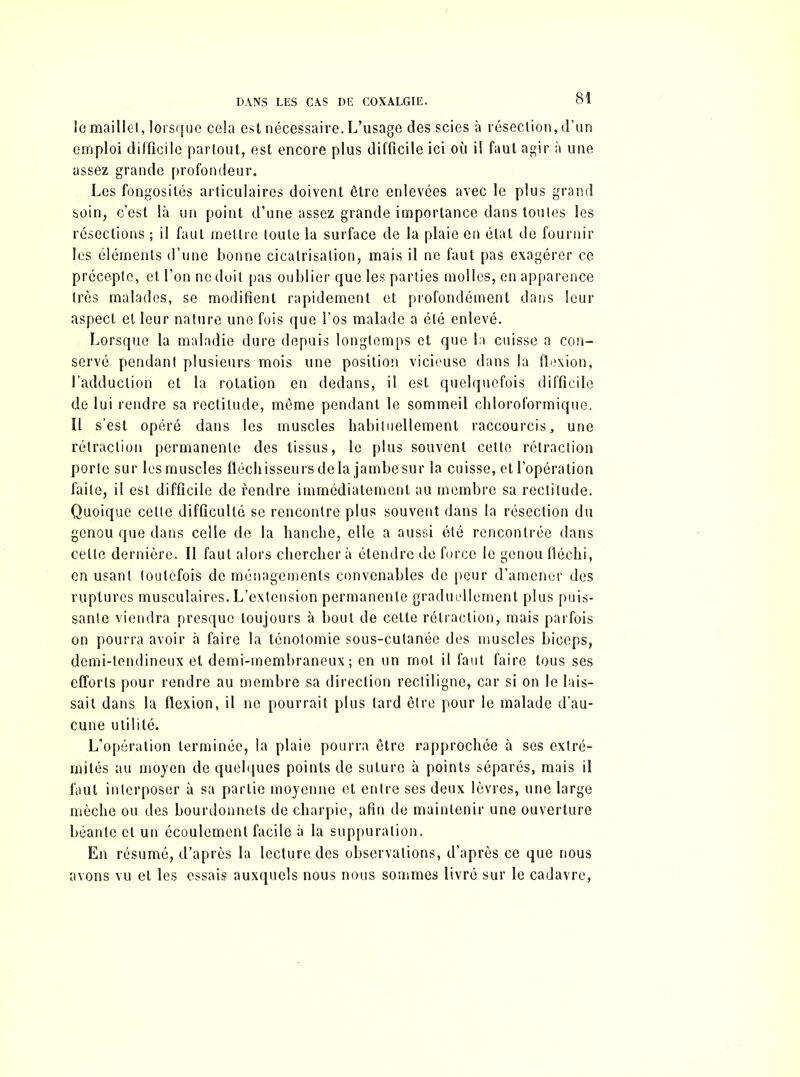le maillet, lorsque cela est nécessaire. L’usage des scies à résection, d’un emploi difficile partout, est encore plus difficile ici où il faut agir à une assez grande profondeur. Les fongosités articulaires doivent être enlevées avec le plus grand soin, c’est là un point d’une assez grande importance dans toutes les résections ; il faut mettre toute la surface de la plaie en état de fournir les éléments d’une bonne cicatrisation, mais il ne faut pas exagérer ce précepte, et l’on ne doit pas oublier que les parties molles, en apparence très malades, se modifient rapidement et profondément dans leur aspect et leur nature une fois que l’os malade a été enlevé. Lorsque la maladie dure depuis longtemps et que la cuisse a con- servé pendant plusieurs mois une position vicieuse dans la flexion, l’adduction et la rotation en dedans, il est quelquefois difficile de lui rendre sa rectitude, même pendant le sommeil chloroformique. Il s’est opéré dans les muscles habituellement raccourcis, une rétraction permanente des tissus, le plus souvent cette rétraction porte sur les muscles fléchisseurs de la jambe sur la cuisse, et l’opération faite, il est difficile de fendre immédiatement au membre sa rectitude. Quoique celle difficulté se rencontre plus souvent dans la résection du genou que dans celle de la hanche, elle a aussi été rencontrée dans cette dernière. Il faut alors cherchera étendre de force le genou fléchi, en usant toutefois de ménagements convenables de peur d’amener des ruptures musculaires. L’extension permanente graduellement plus puis- sante viendra presque toujours à bout de cette rétraction, mais parfois on pourra avoir à faire la ténotomie sous-cutanée des muscles biceps, demi-tendineux et demi-membraneux ; en un mot il faut faire tous ses efforts pour rendre au membre sa direction rectiligne, car si on le lais- sait dans la flexion, il ne pourrait plus tard être pour le malade d’au- cune utilité. L'opération terminée, la plaie pourra être rapprochée à ses extré- mités au moyen de quelques points de suture à points séparés, mais il faut interposer à sa partie moyenne et entre ses deux lèvres, une large mèche ou des bourdonnets de charpie, afin de maintenir une ouverture béante et un écoulement facile à la suppuration. En résumé, d’après la lecture des observations, d’après ce que nous avons vu et les essais auxquels nous nous sommes livré sur le cadavre,