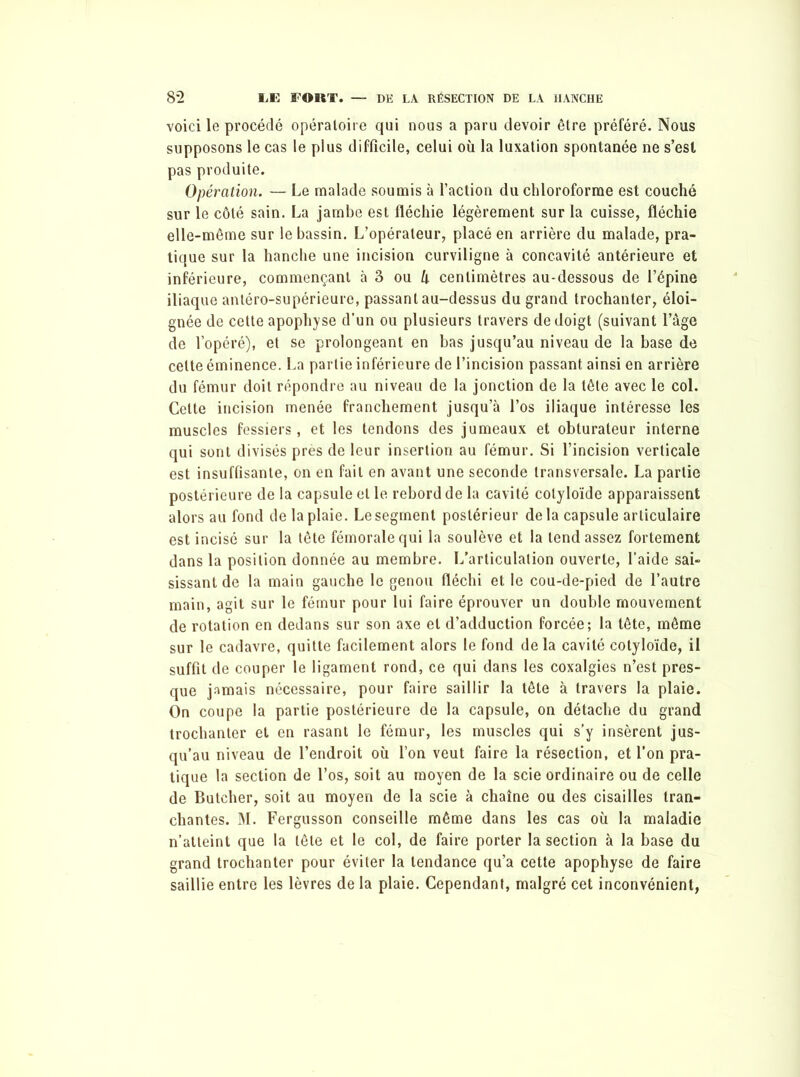 voici le procédé opératoire qui nous a paru devoir être préféré. Nous supposons le cas le plus difficile, celui où la luxation spontanée ne s’est pas produite. Opération. — Le malade soumis à l’action du chloroforme est couché sur le côté sain. La jambe est fléchie légèrement sur la cuisse, fléchie elle-même sur le bassin. L’opérateur, placé en arrière du malade, pra- tique sur la hanche une incision curviligne à concavité antérieure et inférieure, commençant à S ou U centimètres au-dessous de l’épine iliaque antéro-supérieure, passant au-dessus du grand trochanter, éloi- gnée de cette apophyse d’un ou plusieurs travers de doigt (suivant l’âge de l’opéré), et se prolongeant en bas jusqu’au niveau de la base de celte éminence. La partie inférieure de l’incision passant ainsi en arrière du fémur doit répondre au niveau de la jonction de la tête avec le col. Cette incision menée franchement jusqu’à l’os iliaque intéresse les muscles fessiers, et les tendons des jumeaux et obturateur interne qui sont divisés près de leur insertion au fémur. Si l’incision verticale est insuffisante, on en fait en avant une seconde transversale. La partie postérieure de la capsule et le rebord de la cavité cotyloïde apparaissent alors au fond de la plaie. Le segment postérieur delà capsule articulaire est incisé sur la tête fémorale qui la soulève et la tend assez fortement dans la position donnée au membre. L’articulation ouverte, l’aide sai- sissant de la main gauche le genou fléchi et le cou-de-pied de l’autre main, agit sur le fémur pour lui faire éprouver un double mouvement de rotation en dedans sur son axe et d’adduction forcée; la tête, même sur le cadavre, quitte facilement alors le fond de la cavité cotyloïde, il suffit de couper le ligament rond, ce qui dans les coxalgies n’est pres- que jamais nécessaire, pour faire saillir la tête à travers la plaie. On coupe la partie postérieure de la capsule, on détache du grand trochanter et en rasant le fémur, les muscles qui s’y insèrent jus- qu’au niveau de l’endroit où l’on veut faire la résection, et l’on pra- tique la section de l’os, soit au moyen de la scie ordinaire ou de celle de Butcher, soit au moyen de la scie à chaîne ou des cisailles tran- chantes. M. Fergusson conseille même dans les cas où la maladie n’atteint que la tête et le col, de faire porter la section à la base du grand trochanter pour éviter la tendance qu’a cette apophyse de faire saillie entre les lèvres de la plaie. Cependant, malgré cet inconvénient,