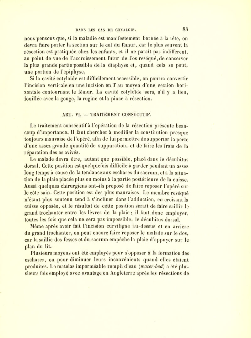 nous pensons que, si la maladie est manifestement bornée à la tête, on devra faire porter la section sur le col du fémur, car le plus souvent la résection est pratiquée chez les enfants, et il ne paraît pas indifférent, au point de vue de l’accroissement futur de l’os réséqué, de conserver la plus grande partie possible delà diaphyse et, quand cela se peut, une portion de l’épiphyse. Si la cavité cotyloïde est difficilement accessible, on pourra convertir l’incision verticale en une incision en T au moyen d’une section hori- zontale contournant le fémur. La cavité cotyloïde sera, s’il y a lieu, fouillée avec la gouge, la rugine et la pince à résection. ART. VI. - TRAITEMENT CONSÉCUTIF. Le traitement consécutif à l’opération de la résection présente beau- coup d’importance. Il faut chercher à modifier la constitution presque toujours mauvaise de l’opéré, afin de lui permettre de supporter la perte d’une assez grande quantité de suppuration, et de faire les frais de la réparation des os avivés. Le malade devra être, autant que possible, placé dans le décubitus dorsal. Cette position est quelquefois difficile à garder pendant un assez long temps à cause de la tendance aux eschares du sacrum, et à la situa- tion de la plaie placée plus ou moins à la partie postérieure de la cuisse. Aussi quelques chirurgiens ont-ils proposé de faire reposer l’opéré sur le côte sain. Cette position est des plus mauvaises. Le membre réséqué n’étant plus soutenu tend à s’incliner dans l’adduction, en croisant la cuisse opposée, et le résultat de celte position serait de faire saillir le grand trochanter entre les lèvres de la plaie ; il faut donc employer, toutes les fois que cela ne sera pas impossible, le décubitus dorsal. Même après avoir fait l’incision curviligne au-dessus et en arrière du grand trochanter, on peut encore faire reposer le malade sur le dos, car la saillie des fesses et du sacrum empêche la plaie d’appuyer sur le plan du lit. Plusieurs moyens ont été employés pour s’opposer à la formation des eschares, ou pour diminuer leurs inconvénients quand elles étaient produites. Le matelas imperméable rempli d’eau (water-bed) a été plu- sieurs fois employé avec avantage en Angleterre après les résections de