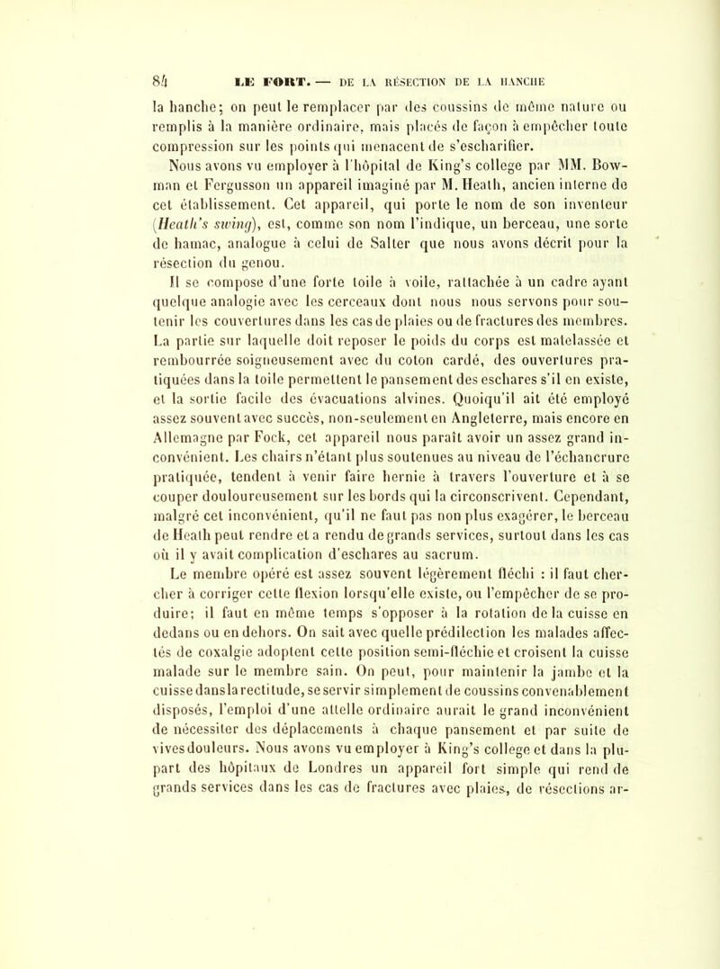 la hanche; on peut le remplacer par des coussins de môme nature ou remplis à la manière ordinaire, mais placés de façon à empêcher toute compression sur les points qui menacent de s’escharifier. Nous avons vu employer à l’hôpital de King’s college par MM. Bow- man et Fergusson un appareil imaginé par M. Heath, ancien interne de cet établissement. Cet appareil, qui porte le nom de son inventeur (Heatli’s siving), est, comme son nom l’indique, un berceau, une sorte de hamac, analogue à celui de Salter que nous avons décrit pour la résection du genou. Il se compose d’une forte toile à voile, rattachée à un cadre ayant quelque analogie avec les cerceaux dont nous nous servons pour sou- tenir les couvertures dans les cas de plaies ou de fractures des membres. La partie sur laquelle doit reposer le poids du corps est matelassée et rembourrée soigneusement avec du coton cardé, des ouvertures pra- tiquées dans la toile permettent le pansement des eschares s’il en existe, et la sortie facile des évacuations alvines. Quoiqu’il ait été employé assez souvent avec succès, non-seulement en Angleterre, mais encore en Allemagne par Fock, cet appareil nous paraît avoir un assez grand in- convénient. Les chairs n’étant plus soutenues au niveau de l’échancrure pratiquée, tendent à venir faire hernie à travers l’ouverture et à se couper douloureusement sur les bords qui la circonscrivent. Cependant, malgré cet inconvénient, qu’il ne faut pas non plus exagérer, le berceau de Heath peut rendre et a rendu de grands services, surtout dans les cas où il y avait complication d’eschares au sacrum. Le membre opéré est assez souvent légèrement fléchi : il faut cher- cher à corriger cette flexion lorsqu’elle existe, ou l’empêcher de se pro- duire; il faut en même temps s’opposer à la rotation de la cuisse en dedans ou en dehors. On sait avec quelle prédilection les malades affec- tés de coxalgie adoptent celte position semi-fléchie et croisent la cuisse malade sur le membre sain. On peut, pour maintenir la jambe et la cuisse dans la rectitude, se servir simplement de coussins convenablement disposés, l’emploi d’une attelle ordinaire aurait le grand inconvénient de nécessiter des déplacements à chaque pansement et par suite de vives douleurs. Nous avons vu employer à King’s college et dans la plu- part des hôpitaux de Londres un appareil fort simple qui rend de grands services dans les cas de fractures avec plaies., de résections ar-