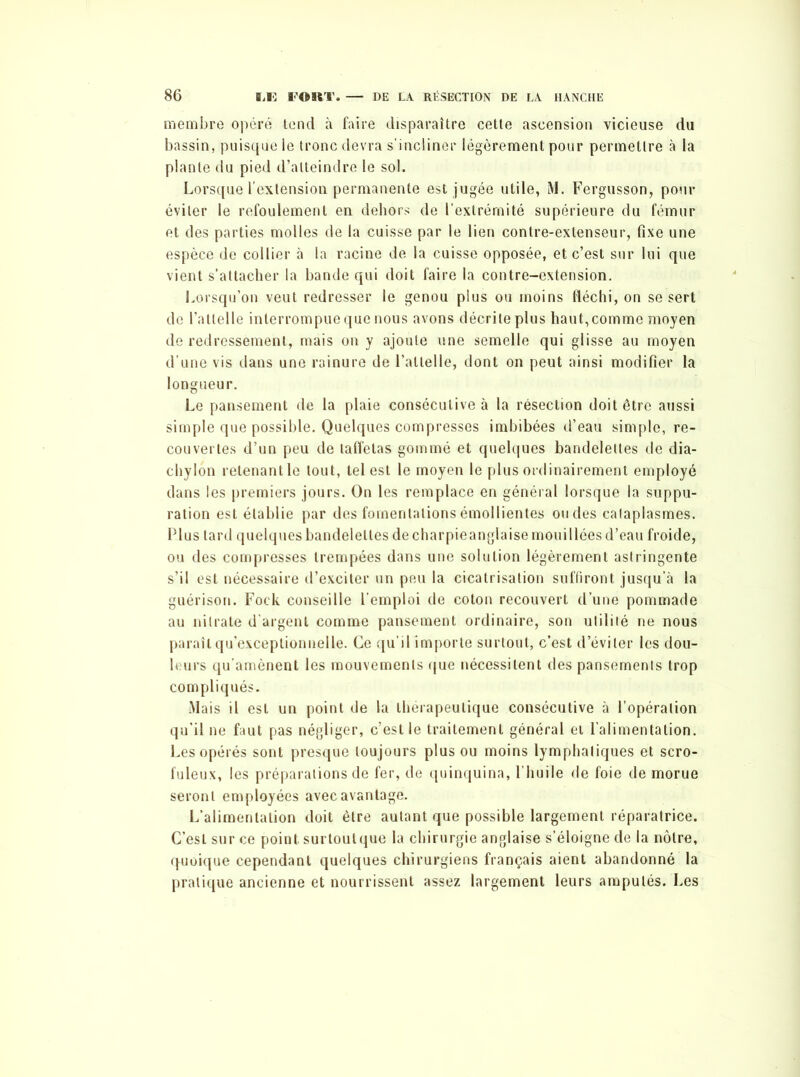 membre opéré tend à faire disparaître cette ascension vicieuse du bassin, puisque le tronc devra s’incliner légèrement pour permettre à la plante du pied d’atteindre le sol. Lorsque l’extension permanente est jugée utile, M. Fergusson, pour éviter le refoulement en dehors de l’extrémité supérieure du fémur et des parties molles de la cuisse par le lien contre-extenseur, fixe une espèce de collier à la racine de la cuisse opposée, et c’est sur lui que vient s’attacher la bande qui doit faire la contre-extension. Lorsqu’on veut redresser le genou plus ou moins fléchi, on se sert de l’attelle interrompue que nous avons décrite plus haut, comme moyen de redressement, mais on y ajoute une semelle qui glisse au moyen d’une vis dans une rainure de l’attelle, dont on peut ainsi modifier la longueur. Le pansement de la plaie consécutive à la résection doit être aussi simple que possible. Quelques compresses imbibées d’eau simple, re- couvertes d’un peu de taffetas gommé et quelques bandelettes de dia- chylon retenant le tout, tel est le moyen le plus ordinairement employé dans les premiers jours. On les remplace en général lorsque la suppu- ration est établie par des fomentations émollientes ondes cataplasmes. Plus tard quelques bandelettes de charpieanglaise mouillées d’eau froide, ou des compresses trempées dans une solution légèrement astringente s’il est nécessaire d’exciter un peu la cicatrisation suffiront jusqu’à la guérison. Fock conseille l’emploi de coton recouvert d’une pommade au nitrate d'argent comme pansement ordinaire, son utilité ne nous paraît qu’exceptionnelle. Ce qu’il importe surtout, c’est d’éviter les dou- leurs qu’amènent les mouvements que nécessitent des pansements trop compliqués. Mais il est un point de la thérapeutique consécutive à l’opération qu’il ne faut pas négliger, c’est le traitement général et l’alimentation. Les opérés sont presque toujours plus ou moins lymphatiques et scro- fuleux, les préparations de fer, de quinquina, l’huile de foie de morue seront employées avec avantage. L’alimentation doit être autant que possible largement réparatrice. C’est sur ce point surtout que la chirurgie anglaise s’éloigne de la nôtre, quoique cependant quelques chirurgiens français aient abandonné la pratique ancienne et nourrissent assez largement leurs amputés. Les
