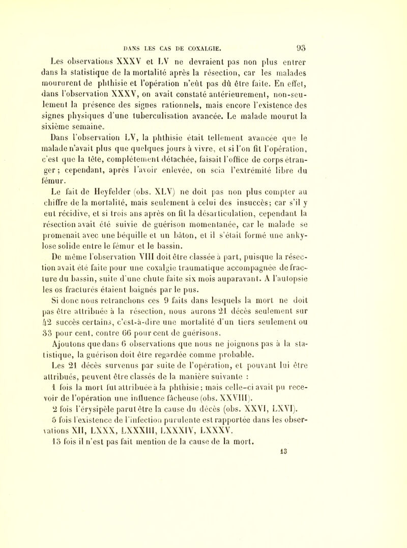 Les observations XXXV et LV ne devraient pas non plus entrer dans la statistique de la mortalité après la résection, car les malades moururent de phthisie et l’opération n’eùt pas dû être faite. En effet, dans l’observation XXXV, on avait constaté antérieurement, non-seu- lement la présence des signes rationnels, mais encore l’existence des signes physiques d’une tuberculisation avancée. Le malade mourut la sixième semaine. Dans l’observation LV, la phthisie était tellement avancée que le malade n’avait plus que quelques jours à vivre, et si l’on fit l’opération, c’est que la tête, complètement détachée, faisait l’office de corps étran- ger ; cependant, après l’avoir enlevée, on scia l’extrémité libre du fémur. Le fait de Heyfelder (obs. XLV) ne doit pas non plus compter au chiffre de la mortalité, mais seulement à celui des insuccès; car s’il y eut récidive, et si trois ans après on fît la désarticulation, cependant la résection avait été suivie de guérison momentanée, car le malade se promenait avec une béquille et un bâton, et il s’élail formé une anky- losé solide entre le fémur et le bassin. De même l’observation VIII doit être classée à part, puisque la résec- tion avait été faite pour une coxalgie traumatique accompagnée de frac- ture du bassin, suite d’une chute faite six mois auparavant. A l’autopsie les os fracturés étaient baignés par le pus. Si donc nous retranchons ces 9 faits dans lesquels la mort ne doit pas être attribuée à la résection, nous aurons 21 décès seulement sur Û2 succès certains, c’est-à-dire une mortalité d’un tiers seulement ou 33 pour cent, contre 66 pourcent de guérisons. Ajoutons que dans 6 observations que nous ne joignons pas à la sta- tistique, la guérison doit être regardée comme probable. Les 21 décès survenus par suite de l’opération, et pouvant lui être attribués, peuvent être classés de la manière suivante : 1 fois la mort fut attribuée à la phthisie; mais celle-ci avait pu rece- voir de l’opération une influence fâcheuse (obs. XXVIII ;. 2 fois l’érysipèle parut être la cause du décès (obs. XXVI, LXVI). 5 fois l’existence de l'infection purulente est rapportée dans les obser- vations XII, LXXX, LXXX11I, LXXXIV, LXXXV. 13 fois il n’est pas fait mention de la cause de la mort. 13