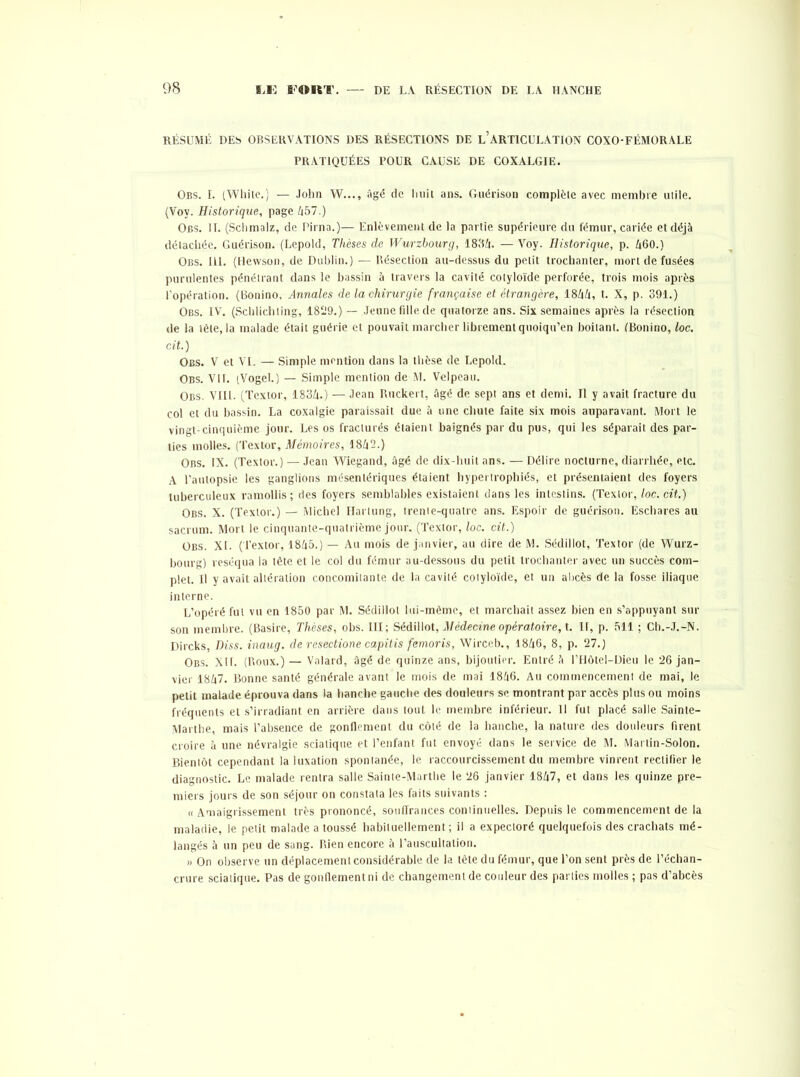 RÉSUMÉ DES OBSERVATIONS DES RÉSECTIONS DE L’ARTICULATION COXO-FÉMORALE PRATIQUÉES POUR CAUSE DE COXALGIE. Obs. I. (White.) — John W..., âgé de Imil ans. Guérison complète avec membre utile. (Voy. Historique, page 457.) Obs. II. (Schmalz, de Pirna.)— Enlèvement de la partie supérieure du fémur, cariée et déjà détachée. Guérison. (Lepold, Thèses de Wurzbourg, 1834. — Voy. Historique, p. 460.) Obs. 111. (Hewson, de Dublin.) — Résection au-dessus du petit trochanter, mort de fusées purulentes pénétrant dans le bassin à travers la cavité cotyloïde perforée, trois mois après l’opération. (Bonino, Annales de la chirurgie française et étrangère, 1844, t. X, p. 391.) Obs. IV. (Schlichting, 1829.) — Jeune fille de quatorze ans. Six semaines après la résection de la tête, la malade était guérie et pouvait marcher librement quoiqu’en boitant. (Bonino, loc. cit.) Obs. V et VI. — Simple mention dans la thèse de Lepold. Obs. VII. (Vogel.) — Simple mention de M. Velpeau. Obs. VIII. (Textor, 1834.) — Jean Ruckert, âgé de sept ans et demi. Il y avait fracture du col et du bassin. La coxalgie paraissait due à une chute faite six mois auparavant. Mort le vingt-cinquième jour. Les os fracturés étaient baignés par du pus, qui les séparait des par- ties molles. (Textor, Mémoires, 1842.) Obs. IX. (Textor.) — Jean Wiegand, âgé de dix-huit ans. — Délire nocturne, diarrhée, etc. A l’autopsie les ganglions mésentériques étaient hypertrophiés, et présentaient des foyers tuberculeux ramollis ; des foyers semblables existaient clans les intestins. (Textor, loc. cit.) Obs. X. (Textor.) — Michel Hartung, trente-quatre ans. Espoir de guérison. Eschares au sacrum. Mort le cinquante-quatrième jour. (Textor, loc. cit.) Obs. XL (Textor, 1845.) — Au mois de janvier, au dire de M. Sédillot, Textor (de Wurz- bourg) réséqua la tête et le col du fémur au-dessous du petit trochanter avec un succès com- plet. Il y avait altération concomitante de la cavité cotyloïde, et un abcès de la fosse iliaque interne. L’opéré fut vu en 1850 par M. Sédillot lui-même, et marchait assez bien en s’appuyant sur son membre. (Basire, Thèses, obs. III; Sédillot, Médecine opératoire, t. II, p. 511 ; Ch.-J.-N. Dircks, Diss. inaug. de resectione capitis femoris, Wirccb., 1846, 8, p. 27.) Obs. XII. (Roux.) — Valard, âgé de quinze ans, bijoutier. Entré à l’Hôtel-Dieu le 26 jan- vier 1847. Bonne santé générale avant le mois de mai 1846. Au commencement de mai, le petit malade éprouva dans la hanche gauche des douleurs se montrant par accès plus ou moins fréquents et s’irradiant en arrière dans tout le membre inférieur. 11 fut placé salle Sainte- Marthe, mais l’absence de gonflement du côté de la hanche, la nature des douleurs firent croire à une névralgie sciatique et l’enfant fut envoyé dans le service de M. Martin-Solon. Bientôt cependant la luxation spontanée, le raccourcissement du membre vinrent rectifier le diagnostic. Le malade rentra salle Sainte-Marthe le 26 janvier 1847, et dans les quinze pre- miers jours de son séjour on constata les faits suivants : « Amaigrissement très prononcé, souffrances coniinuelles. Depuis le commencement de la maladie, le petit malade a toussé habituellement; il a expectoré quelquefois des crachats mé- langés à un peu de sang. Rien encore à l’auscultation. » On observe un déplacement considérable de la tête du fémur, que l’on sent près de l’échan- crure sciatique. Pas de gonflement ni de changement de couleur des parties molles ; pas d’abcès