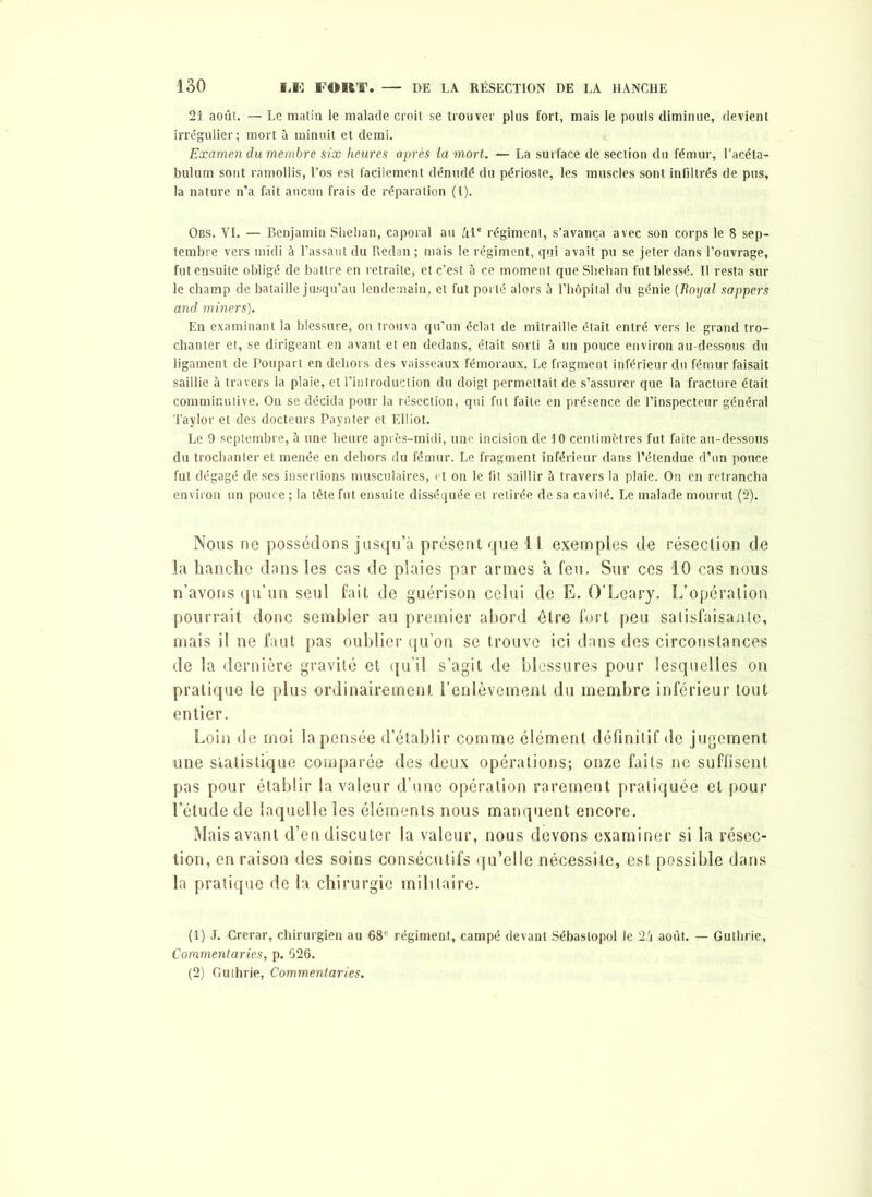 21 août. — Le matin le malade croit se trouver plus fort, mais le pouls diminue, devient irrégulier; mort à minuit et demi. Examen du membre six heures après la mort. — La surface de section du fémur, l’acéta- bulum sont ramollis, l’os est facilement dénudé du périoste, les muscles sont infiltrés de pus, la nature n’a fait aucun frais de réparation (1). Obs. VI. — Benjamin Shelian, caporal au ûle régiment, s’avança avec son corps le 8 sep- tembre vers midi à l’assaut du Redan ; mais le régiment, qui avait pu se jeter dans l’ouvrage, fut ensuite obligé de battre en retraite, et c’est à ce moment que Shehan fut blessé. Il resta sur le champ de bataille jusqu’au lendemain, et fut porté alors à l’hôpital du génie (Royal sappers and miners). En examinant la blessure, on trouva qu’un éclat de mitraille était entré vers le grand tro- chanter et, se dirigeant en avant et en dedans, était sorti à un pouce environ au-dessous du ligament de Poupart en dehors des vaisseaux fémoraux. Le fragment inférieur du fémur faisait saillie à travers la plaie, et l’introduction du doigt permettait de s’assurer que la fracture était comminulive. On se décida pour la résection, qui fut faite en présence de l’inspecteur général Taylor et des docteurs Paynter et Elliot. Le 9 septembre, à une heure après-midi, une incision de 10 centimètres fut faite au-dessous du trochanter et menée en dehors du fémur. Le fragment inférieur dans l’étendue d’un pouce fut dégagé de ses insertions musculaires, et on le fit saillir à travers la plaie. On en retrancha environ un pouce ; la tête fut ensuite disséquée et retirée de sa cavité. Le malade mourut (2). Nous ne possédons jusqu’à présent que 1L exemples de réseclion de la hanche dans les cas de plaies par armes a feu. Sur ces 10 cas nous n’avons qu’un seul fait de guérison celui de E. O’Leary. L’opération pourrait donc sembler au premier abord être fort peu salisfaisante, mais il ne faut pas oublier qu’on se trouve ici dans des circonstances de la dernière gravité et qu’il s’agit de blessures pour lesquelles on pratique le plus ordinairement l’enlèvement du membre inférieur tout entier. Loin de moi la pensée d’établir comme élément définitif de jugement une statistique comparée des deux opérations; onze faits ne suffisent pas pour établir la valeur d’une opération rarement pratiquée et pour l’étude de laquelle les éléments nous manquent encore. Mais avant d’en discuter la valeur, nous devons examiner si la résec- tion, en raison des soins consécutifs qu’elle nécessite, est possible dans la pratique de la chirurgie militaire. (1) J. Crerar, chirurgien au 68e régiment, campé devant Sébastopol le 2k août. — Guthrie, Commentaries, p. 526. (2) Guthrie, Commentaries.