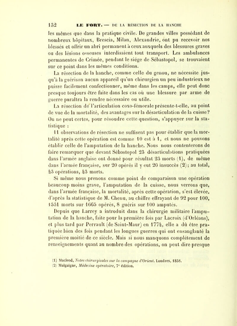 les mômes que dans la pratique civile. De grandes villes possédant de nombreux hôpitaux, Brescia, Milan, Alexandrie, ont pu recevoir nos blessés et offrir un abri permanent à ceux auxquels des blessures graves ou des lésions osseuses interdisaient tout transport. Les ambulances permanentes de Grimée, pendant le siège de Sébastopol, se trouvaient sur ce point dans les mêmes conditions. La résection de la hanche, comme celle du genou, ne nécessite jus- qu’à la guérison aucun appareil qu’un chirurgien un peu industrieux ne puisse facilement confectionner, même dans les camps, elle peut donc presque toujours être faite dans les cas où une blessure par arme de guerre paraîtra la rendre nécessaire ou utile. La résection de' l’articulation coxo-fémorale présente-t-elle, au point de vue de la mortalité, des avantages sur la désarticulation de la cuisse? On ne peut certes, pour résoudre celte question, s’appuyer sur la sta- tistique : 11 observations de résection ne suffisent pas pour établir que la mor- talité après celte opération est comme 10 est à 1, et nous ne pouvons établir celle de l’amputation de la hanche. Nous nous contenterons de faire remarquer que devant Sébastopol 23 désarticulations pratiquées dans l’armée anglaise ont donné pour résultat 23 morts (1), de même dans l’armée française, sur 20 opérés il y eut 20 insuccès (2); au total, A3 opérations, A3 morts. Si même nous prenons comme point de comparaison une opération beaucoup moins grave, l’amputation de la cuisse, nous verrons que, dans l’armée française, la mortalité, après cette opération, s’est élevée, d’après la statistique de M. Chenu, au chiffre effrayant de 92 pour 100, 1531 morts sur 1665 opérés, 8 guéris sur 100 amputés. Depuis que Larrey a introduit dans la chirurgie militaire l’ampu- tation de la hanche, faite pour la première fois par Lacroix (d’Orléans), et plus tard par Perrault (de Saint-Maur) en 177A, elle a dû être pra- tiquée bien des fois pendant les longues guerres qui ont ensanglanté la première moitié de ce siècle. Mais si nous manquons complètement de renseignements quant au nombre des opérations, on peut dire presque (1) Macleod, Notes chirurgicales sur la campagne d’Orient. Londres, 1858. (2) Malgaigne, Médecine opératoire, 7e édition.