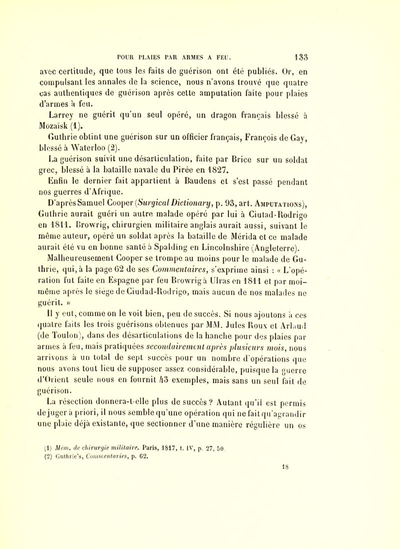 avec certitude, que tous les faits de guérison ont été publiés. Or, en compulsant les annales de la science, nous n’avons trouvé que quatre cas authentiques de guérison après cette amputation faite pour plaies d’armes a feu. Larrey ne guérit qu’un seul opéré, un dragon français blessé à Mozaïsk (1). Gulhrie obtint une guérison sur un officier français, François de Gay, blessé à Waterloo (2). La guérison suivit une désarticulation, faite par Brice sur un soldat grec, blessé à la bataille navale du Pirée en 1827. Enfin le dernier fait appartient à Baudens et s’est passé pendant nos guerres d’Afrique. D’après Samuel Cooper (Surgical Dictionary, p. 93, art. Amputations), Gulhrie aurait guéri un autre malade opéré par lui à Ciutad-Bodrigo en 1811. Browrig, chirurgien militaire anglais aurait aussi, suivant le même auteur, opéré un soldat après la bataille de Mérida et ce malade aurait été vu en bonne santé à Spalding en Lincolnshire (Angleterre). Malheureusement Cooper se trompe au moins pour le malade de Gu- lhrie, qui, à la page 62 de ses Commentaires, s’exprime ainsi : « L’opé- ration fut faite en Espagne par feu Browrig à Diras en 1811 et par moi- même après le siège de Ciudad-Rodrigo, mais aucun de nos malades ne guérit. » Il y eut, comme on le voit bien, peu de succès. Si nous ajoutons a ces quatre faits les trois guérisons obtenues par MM. Jules Roux et Arlaud (de Toulon), dans des désarticulations de la hanche pour des plaies par armes à feu, mais pratiquées secondairement après plusieurs mois, nous arrivons à un total de sept succès pour un nombre d'opérations que nous avons tout lieu de supposer assez considérable, puisque la guerre d’Orient seule nous en fournit Zt3 exemples, mais sans un seul fait de guérison. La résection donnera-t-elle plus de succès? Autant qu’il est permis déjugera priori, il nous semble qu’une opération qui ne fait qu’agrandir une plaie déjà existante, que sectionner d’une manière régulière un os (1) Mèm. de chirurgie militaire. Paris, 1817, t. IV, p. 27, 50. (2) Guthrie’s, Covimentaries, p. G2. 18