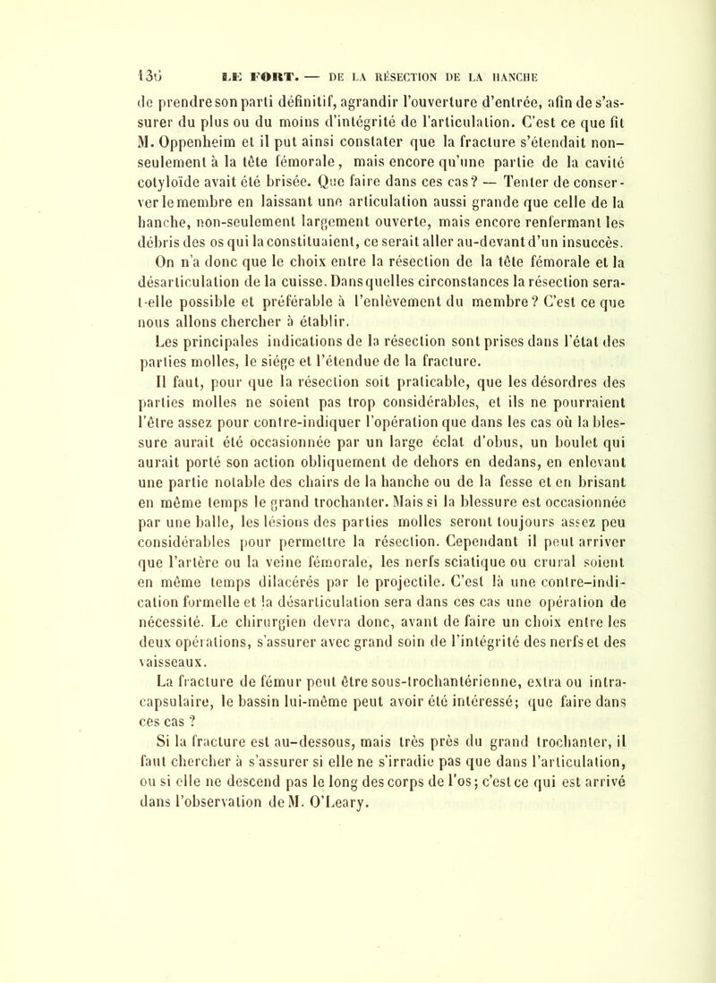 de prendre son parti définitif, agrandir l’ouverture d’entrée, afin de s’as- surer du plus ou du moins d’intégrité de l’articulation. C’est ce que fit M. Oppenheim et il put ainsi constater que la fracture s’étendait non- seulement à la tête fémorale, mais encore qu’une partie de la cavité cotyloïde avait été brisée. Que faire dans ces cas? — Tenter de conser- ver le membre en laissant une articulation aussi grande que celle de la hanche, non-seulement largement ouverte, mais encore renfermant les débris des os qui la constituaient, ce serait aller au-devant d’un insuccès. On n’a donc que le choix entre la résection de la tête fémorale et la désarticulation de la cuisse. Dans quelles circonstances la résection sera- t-elle possible et préférable à l’enlèvement du membre ? C’est ce que nous allons chercher à établir. Les principales indications de la résection sont prises dans l’état des parties molles, le siège et l’étendue de la fracture. Il faut, pour que la résection soit praticable, que les désordres des parties molles ne soient pas trop considérables, et ils ne pourraient l’être assez pour contre-indiquer l’opération que dans les cas où la bles- sure aurait été occasionnée par un large éclat d’obus, un boulet qui aurait porté son action obliquement de dehors en dedans, en enlevant une partie notable des chairs de la hanche ou de la fesse et en brisant en même temps le grand trochanter. Mais si la blessure est occasionnée par une balle, les lésions des parties molles seront toujours assez peu considérables pour permettre la résection. Cependant il peut arriver que l’artère ou la veine fémorale, les nerfs sciatique ou crural soient en même temps dilacérés par le projectile. C’est là une contre-indi- cation formelle et la désarticulation sera dans ces cas une opération de nécessité. Le chirurgien devra donc, avant de faire un choix entre les deux opérations, s’assurer avec grand soin de l’intégrité des nerfs et des vaisseaux. La fracture de fémur peut être sous-lrochantérienne, extra ou intra- capsulaire, le bassin lui-même peut avoir été intéressé; que faire dans ces cas ? Si la fracture est au-dessous, mais très près du grand trochanter, il faut chercher à s’assurer si elle ne s’irradie pas que dans l’articulation, ou si elle ne descend pas le long des corps de l’os; c’est ce qui est arrivé dans l’observation deM. O’Leary.