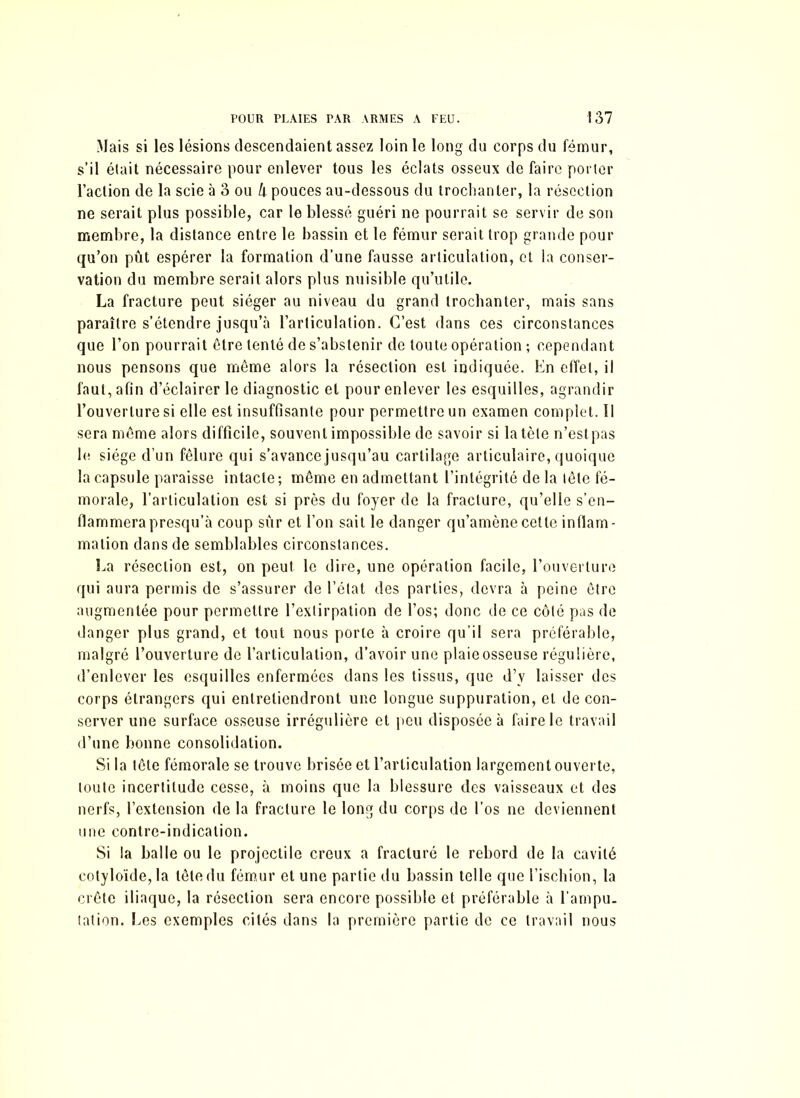 Mais si les lésions descendaient assez loin le long du corps du fémur, s’il était nécessaire pour enlever tous les éclats osseux de faire porter l’action de la scie à 3 ou k pouces au-dessous du trochanter, la résection ne serait plus possible, car le blessé guéri ne pourrait se servir de son membre, la distance entre le bassin et le fémur serait trop grande pour qu’on pût espérer la formation d’une fausse articulation, et la conser- vation du membre serait alors plus nuisible qu’utile. La fracture peut siéger au niveau du grand trochanter, mais sans paraître s’étendre jusqu’à l’articulation. C’est dans ces circonstances que l’on pourrait être tenté de s’abstenir de toute opération ; cependant nous pensons que même alors la résection est indiquée. En effet, il faut, afin d’éclairer le diagnostic et pour enlever les esquilles, agrandir l’ouverture si elle est insuffisante pour permettre un examen complet, il sera même alors difficile, souvent impossible de savoir si la tète n’estpas le siège d’un fêlure qui s'avance jusqu’au cartilage articulaire, quoique la capsule paraisse intacte; même en admettant l’intégrité de la tête fé- morale, l’articulation est si près du foyer de la fracture, qu’elle s’en- flammera presqu’à coup sûr et l’on sait le danger qu’amène cette inflam- mation dans de semblables circonstances. La résection est, on peut le dire, une opération facile, l’ouverture qui aura permis de s’assurer de l’état des parties, devra à peine être augmentée pour permettre l’extirpation de l’os; donc de ce côté pas de danger plus grand, et tout nous porte à croire qu’il sera préférable, malgré l’ouverture de l’articulation, d’avoir une plaie osseuse régulière, d’enlever les esquilles enfermées dans les tissus, que d’v laisser des corps étrangers qui entretiendront une longue suppuration, et de con- server une surface osseuse irrégulière et peu disposée à faire le travail d’une bonne consolidation. Si la tête fémorale se trouve brisée et l’articulation largement ouverte, toute incertitude cesse, à moins que la blessure des vaisseaux et des nerfs, l’extension de la fracture le long du corps de l’os ne deviennent une contre-indication. Si la balle ou le projectile creux a fracturé le rebord de la cavité colyloïde,la tête du fémur et une partie du bassin telle que l’ischion, la crête iliaque, la résection sera encore possible et préférable à l’ampu- tation. Les exemples cités dans la première partie de ce travail nous