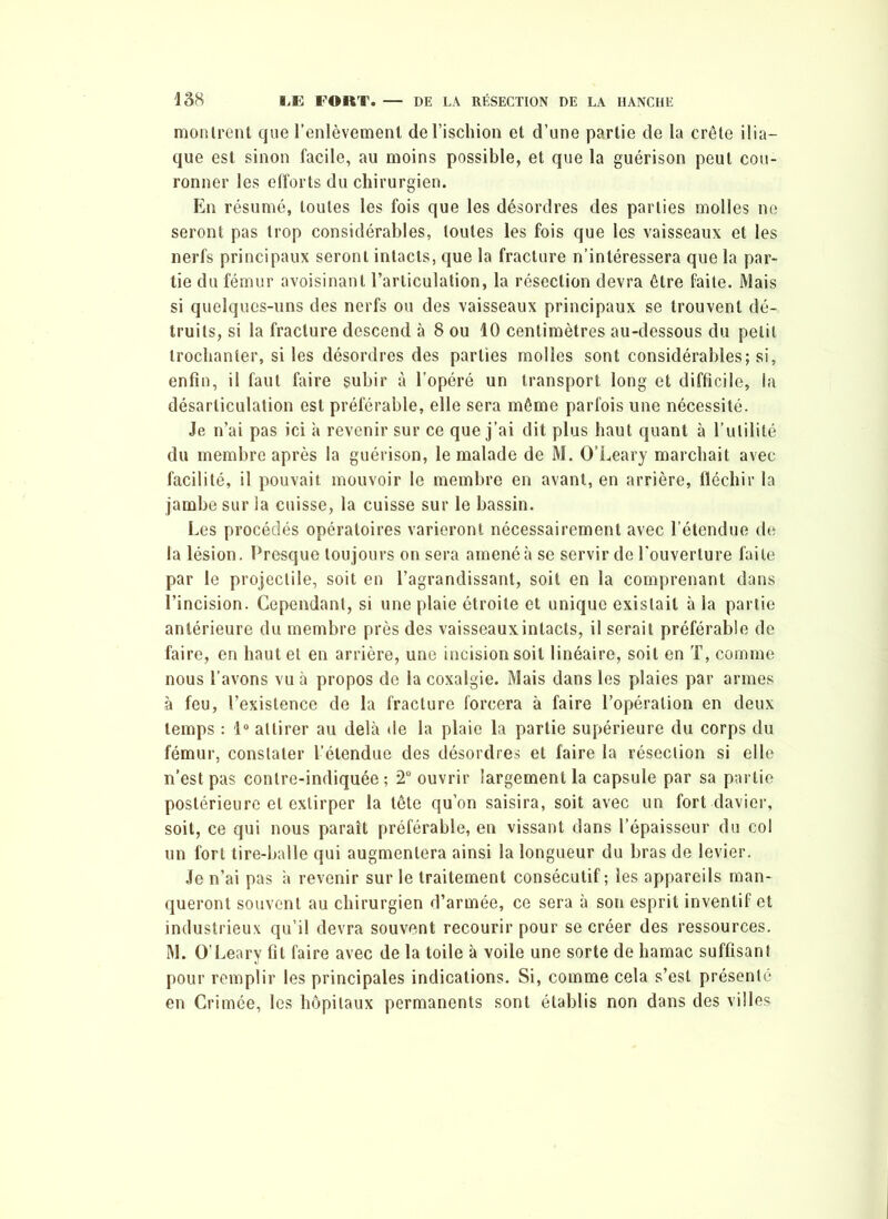 montrent que l’enlèvement de l’ischion et d’une partie de la crête ilia- que est sinon facile, au moins possible, et que la guérison peut cou- ronner les efforts du chirurgien. En résumé, toutes les fois que les désordres des parties molles ne seront pas trop considérables, toutes les fois que les vaisseaux et les nerfs principaux seront intacts, que la fracture n’intéressera que la par- tie du fémur avoisinant l’articulation, la résection devra être faite. Mais si quelques-uns des nerfs ou des vaisseaux principaux se trouvent dé- truits, si la fracture descend à 8 ou 10 centimètres au-dessous du petit trochanter, si les désordres des parties molles sont considérables; si, enfin, il faut faire subir à l’opéré un transport long et difficile, la désarticulation est préférable, elle sera même parfois une nécessité. Je n’ai pas ici h revenir sur ce que j’ai dit plus haut quant à l’utilité du membre après la guérison, le malade de M. O’Leary marchait avec facilité, il pouvait mouvoir le membre en avant, en arrière, fléchir la jambe sur la cuisse, la cuisse sur le bassin. Les procédés opératoires varieront nécessairement avec l’étendue de la lésion. Presque toujours on sera amené à se servir de l’ouverture faite par le projectile, soit en l’agrandissant, soit en la comprenant dans l’incision. Cependant, si une plaie étroite et unique existait à la partie antérieure du membre près des vaisseaux.intacts, il serait préférable de faire, en haut et en arrière, une incision soit linéaire, soit en T, comme nous l’avons vu à propos de la coxalgie. Mais dans les plaies par armes à feu, l’existence de la fracture forcera à faire l’opération en deux temps : 1° attirer au delà de la plaie la partie supérieure du corps du fémur, constater l’étendue des désordres et faire la résection si elle n’est pas contre-indiquée ; 2° ouvrir largement la capsule par sa partie postérieure et extirper la tête qu’on saisira, soit avec un fort davier, soit, ce qui nous paraît préférable, en vissant dans l’épaisseur du col un fort tire-balle qui augmentera ainsi la longueur du bras de levier. Je n’ai pas à revenir sur le traitement consécutif; les appareils man- queront souvent au chirurgien d’armée, ce sera à son esprit inventif et industrieux qu’il devra souvent recourir pour se créer des ressources. M. O’Leary fil faire avec de la toile à voile une sorte de hamac suffisant pour remplir les principales indications. Si, comme cela s’est présenté en Crimée, les hôpitaux permanents sont établis non dans des villes