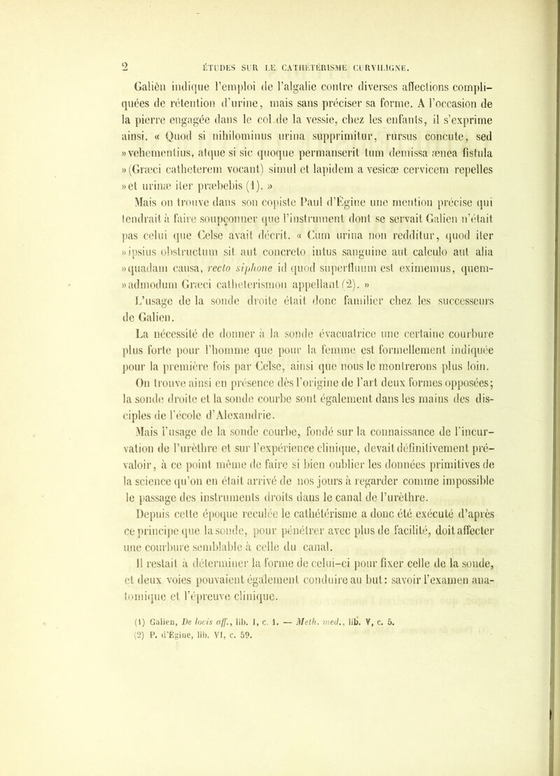 Galièli iiulique remj)loi de l’algalie contre diverses affections compli- quées de rétention d’urine, mais sans préciser sa forme, A l’occasion de la pierre engagée dans le col de la vessie, chez les enfants, il s’exprime ainsi, « Quod si nihilominns urina supprimitnr, rursus concule, sed » vehementins, atqne si sic quoqiie permanserit tnm demissa ænea fistula »(Græci catheterem vocant) simid et lapidcm a vesicæ cervicem repelles »et iirinæ iler præbebis (1), » Mais on trouve dans son copiste Paul d’Égine une mention précise ipii tendrait à faire soupçonner (pic rinstrument dont se servait Galien n’était pas celui ipie Celse avait décrit, « Cum urina non redditur, quod iler «ipsius obstructum sit aut concreto intus sanguine aut calcnlo aiit alia »quadam causa, recto siphone id quod superffuum est eximemus, (piem- «admodum Græci catbelerismon appellant f2), » L’usage de la sonde droite était donc familier chez les successeurs de Galien, La nécessité de donner à la sonde évacuatrice une certaine courbure plus forte pour riiomme que pour la femme est formellement indiquée pour la première fois par Celse, ainsi que nous le montrerons plus loin. On trouve ainsi en présence dès l’origine de l’art deux formes opposées; la sonde droite et la sonde courbe sont également dans les mains des dis- ciples de l’école d’Alexandrie, Mais l’usage de la sonde courbe, fondé sur la connaissance de l’incur- vation de l’iirètlirc et sur l’expérience clinique, devait définitivement pré- valoir, à ce point même de faire si bien oublier les données primitives de la science qu’on en était arrivé de nos jours à regarder comme impossible le passage des instruments droits dans le canal de l’iirèthre. Depuis cette époque reculée le cathétérisme a donc été exécuté d’après ce principe que la,sonde, pour pénétrer avec plus de facilité, doit affecter une courbure semblable à celle du canal. Il restait à déterminer la forme de celui-ci pour fixer celle de la .soude, et deux voies pouvaient également conduire au but: .savoir l’examen ana- tomique et l’épreuve clinique. (!) Galien, De lacis off., lib. J, c. 1. — Melh. med., lib’. V, c. 5.