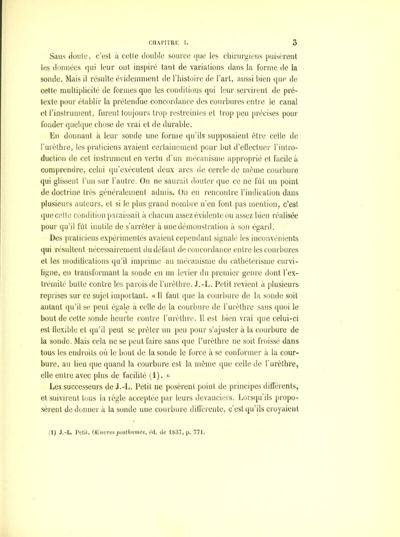 Sans doute, c’est à cette double source (jue les chinirgieiis puisèrent les données qui leur ont inspiré tant de variations dans la forme de la sonde. Mais il résulte évidemment de l’iiistoire de l’art, aussi bien que de cette multiplicité de formes que les conditions qui leur servirent de pré- texte pour établir la prétendue concordance des courbures entre le canal et rinstrument, furent toujours trop restreintes et trop peu précises pour fonder quelque chose de vrai et de durable. En donnant à leur sonde une forme qu’ils supposaient être celle de l’urèthre, les praticiens avaient certainement pour but d’effectuer l’intro- duction de cet instrument en vertu d’un mécanisme approprié et facile à comprendre, celui (pi’exécutent doux arcs de cercle de même courbure qui glissent l’un sur l’autre. On ne saurait douter que ce ne fût un point de doctrine très généralement admis. On en rencontre l’indicatiori dans plusieurs auteurs, et si le plus grand nombre n’en font pas mention, c’est que cette condition paraissait à chacun assez évidente ou assez bien réalisée pour qu’il fût inutile de s'arrêter à une démonstration <’i son égard. Des praticiens expéiâmentés avaient cependant signalé les inconvénients qui résultent nécessairement du défaut de concordance entre les courbures et les modifications qu’il imprime au mécanisme du cathétérisme curvi- ligne, en transformant la sonde en un levier du premier genre dont l’ex- trémité butte contre les parois de l’urèthre. Petit revient à plusieurs reprises sur ce sujet important. « Il faut que la courbure de la sonde soit autant qu’il se peut égale à celle de la courbure de l’urèthre sans ([uoi le bout de cette sonde heurte contre l’urèthre. Il est bien vrai que celui-ci est tlexible et qu’il peut se prêter un })eu pour s’ajuster à la courbure de la sonde. Mais cela ne se peut faire sans que l’urèthre ne soit froissé dans tous les endroits où le bout de la sonde le force à se conformer à la cour- bure, au lieu que quand la courbure est la même (ine celle de l’urèthre, elle entre avec plus de facilité (1). » Les successeurs de J.-L. Petit ne posèrent point de principes différents, et suivirent tous la règle acceptée par leurs devanciers. Lorsqu’ils [tropo- sèrent de donner à la sonde une courbure différente, c’est qu’ils croyaient (1) J.-L. Petit, (JElivres posthumes, ért. de 1837, p. 771.