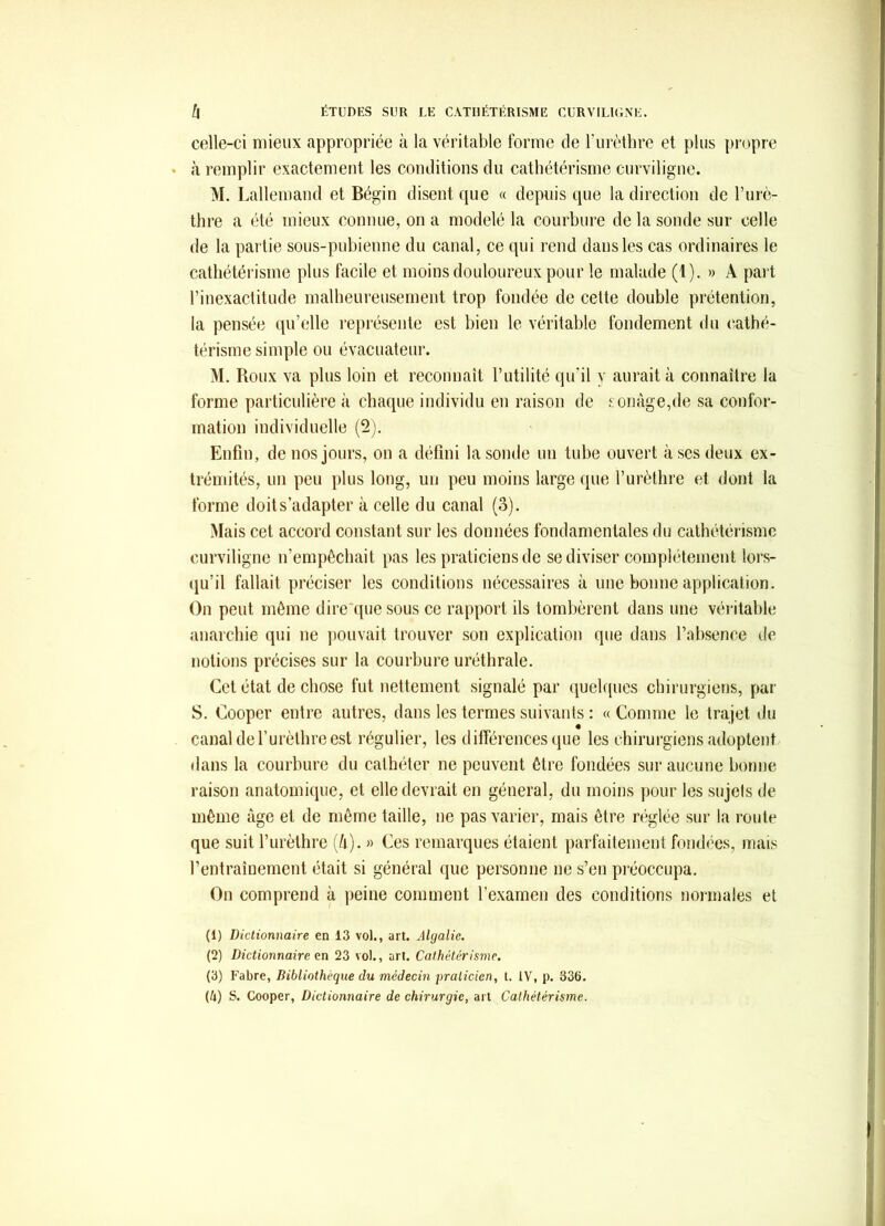 celle-ci mieux appropriée à la véritable forme de Turèthre et plus propre à remplir exactement les conditions du cathétérisme curviligne. M. Lallemand et Bégin disent que « depuis que la direction de Furè- thre a été mieux connue, on a modelé la courbure de la sonde sur celle de la partie sous-pubienne du canal, ce qui rend dans les cas ordinaires le cathétérisme plus facile et moins douloureux pour le malade (1). » A part l’inexactitude malheureusement trop fondée de cette double prétention, la pensée qu’elle i-eprésente est bien le véritable fondement du (‘athé- térisme simple ou évacuateur. M. Roux va plus loin et reconnaît l’utilité qu’il y aurait à connaître la forme particulière à chaque individu en raison de £onàge,de sa confor- mation individuelle (2). Enfiu, de nos jours, on a défini la sonde un tube ouvert à scs deux ex- trémités, un peu plus long, un peu moins large que l’urèthre et dont la forme doit s’adapter à celle du canal (3). Mais cet accord constant sur les données fondamentales du cathétérisme curviligne n’empêchait pas les praticiens de se diviser complètement lors- (ju’il fallait préciser les conditions nécessaires à une bonne application. On peut même dire'que sous ce rapport ils tombèrent dans une véritable anarchie qui ne pouvait trouver son explication que dans l’absence de notions précises sur la courbure uréthrale. Cet état de chose fut nettement signalé par quelques chirurgiens, par S. Cooper entre autres, dans les termes suivants : « Comme le trajet ilu canal de l’urèthre est régulier, les différences (pie les chirurgiens adoptent dans la courbure du cathéter ne peuvent être fondées sur aucune bonne raison anatomique, et elle devrait en général, du moins pour les sujets de même âge et de même taille, ne pas varier, mais être réglée sur la route que suit l’urèthre (/i). » Ces remarques étaient parfaitement fondées, mais l’entraînement était si général que personne ne s’en pi'éoccupa. On comprend à peine comment l’examen des conditions normales et (1) Dictionnaire en 13 vol., art. Algalie. (2) Dictionnaire en 23 vol., art. Cathétérisme. (3) l'abre, Bibliothèque du médecin fraticien, t. IV, p. 336. (U) S. Cooper, Dictionnaire de chirurgie, art Cathétérisme.