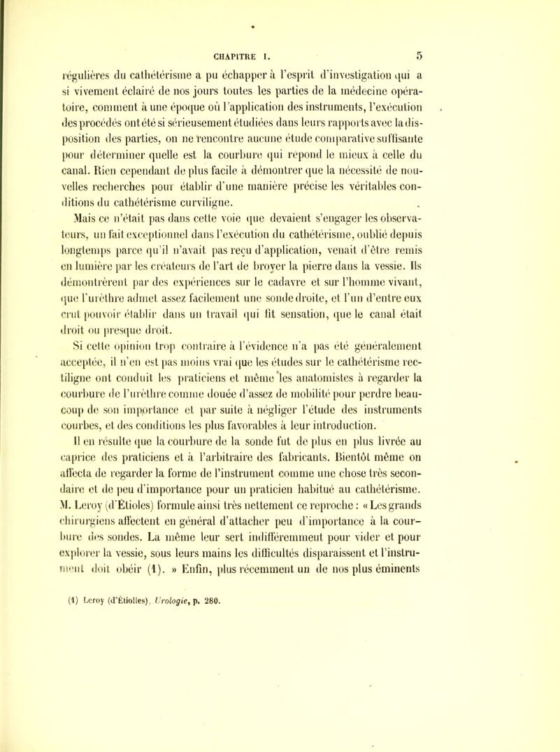 régulières du cathétérisme a pu échapp(?r à l’esprit d’investigation qui a si vivement éclairé de nos jours toutes les parties de la médecine opéra- toire, comment aune époque où l’application des instruments, l’exécution des procédés ont été si sérieusement étudiées dans leurs rapports avec la dis- position des parties, on netencontre aucune étude comparative sutfisaute pour déterminer quelle est la courbure qui répond le mieux à celle du canal. Rien cependant de plus facile à démontrer que la nécessité de nou- velles recherches poui établir d’une manière précise les véritables con- ditions du cathétérisme curviligne. Mais ce n’était pas dans cette voie que devaient s’engager les observa- teurs, un fait exceptionnel dans l’exécution du cathétérisme, oublié depuis longtemps parce qu’il n’avait pas reçu d’application, venait d’ètre remis en lumière par les créateurs de l’art de broyer la pierre dans la vessie. Ils démontrèrent par des expériences sur le cadavre et sur l’homme vivant, que fuiètlire admet assez facilement une sonde droite, et l’un d’entre eux crut pouvoir établir dans un travail (lui fît sensation, (pie le canal était droit ou jiresque droit. Si cette opinion trop contraire à l’évidence n’a pas été généralement acceptée, il n’en est pas moins vrai (jue les études sur le cathétérisme rec- tiligne ont conduit les praticiens et môme'les anatomistes à regarder la courbure de l’iirèthre comme douée d’assez de mobilité pour perdre beau- coup de son importance et par suite à négliger l’étude des instruments (îüurbes, et des conditions les plus favorables à leur introduction. H en résulte que la courbure de la sonde fut de plus en plus livrée au caprice des praticiens et à l’arbitraire des fabricants. Bientôt même on affecta de regarder la forme de l’instrument comme une chose très secon- daire et de peu d’importance pour un praticien habitué au cathétérisme. M. 1 ^eroy (d’Étioles) formule ainsi très nettement ce reproche : « Les grands chirurgiens affectent en général d’attacher peu d’importance à la cour- bure d(^s sondes. La même leur .sert inditféremmeut pour vider et pour explorer la vessie, sous leurs mains les difficultés disparaissent et l’instru- rnent doit (jbéir (1). » Enfin, plus récemment un de nos plus éminents (1) Leroy (d’Éliolles), Urologie, p. 280.