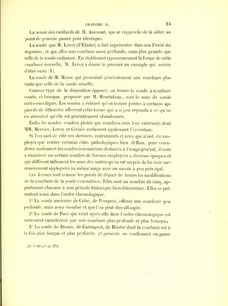 La sonde des vieillards de M. Aniussat, qui se rapproche de la nôtre au point de pouvoir passer pour identi(iue. La sonde queM. Leroy (d’Étioles) a fait représenter dans son Traité des angusties^ et qui offre une courbure aussi profonde, mais plus grande que celle de la sonde ordinaire. En établissant rigoureusement la forme de cette courbure nouvelle, M. Leroy a donné le ])remier un exemple qui rnérile d’être suivi (1 ). lai sonde de M. Mayor (pii présentait généralement une courbure plus vaste que celle de la sonde usuelle. élomme type de la disposition opposée, ou trouve la sonde à courbure courte et brusque, proposée par >L Himrteloup , sous le nom de sonde l'ccto-ciirviligne. Les sondes à robinet qu’on trouve jointes k certains ap- [lareils de litboti itie affectent cette tonne ipii a si peu répondu à ce (prou en attendait (pi’elle est généralement abandonnée. Enfin les sondes coudées jilutôt que courbées vers leur extrémité dont MM. Mercier, Leroy et Civiale réclament également l’invention. Si l’on met de côté ces derniers instruments et ceux qui n’ont été em- jdoyés (pie contre certains états patbologiipies bien définis, pour consi- dérer seulement les sondes évacuatrices destinées à l’usage général, il reste à examiner un certain nombre de formes employées à diverses époques et (pii difiêrent tellement les unes des autres qu’on est surpris de les voir suc- cessivement appli([uées au même usage avec un succès à peu près égal. Ces formes sont comme les points de départ de toutes les modifications de la courbure de la sonde évacuatrice. Elles sont au nombre de cinq, ap- partenant chacune à une période histori(pie bien déterminée. Elles se pré- sentent ainsi dans l’ordre cbronologiipie. 1“ j.a sonde ancienne de Celse, de Pompeia, offrant une courbure peu jH'ofonde. mais assez étendue et que l’on peut dire albjiigée. •2“ La sonde de Paré qui vient apiLîs.elle dans l’ordre cbronologiipie est nettement caractérisée par une courbure ])lus profonde et plus brusipie. 3 I,a sonde de Dionis, de Garengeot, de TIeister dont la courbure est à la fois plus longue et plus profonde, et présente un rentlement ou panse (1) VroUnjie, p. illx.