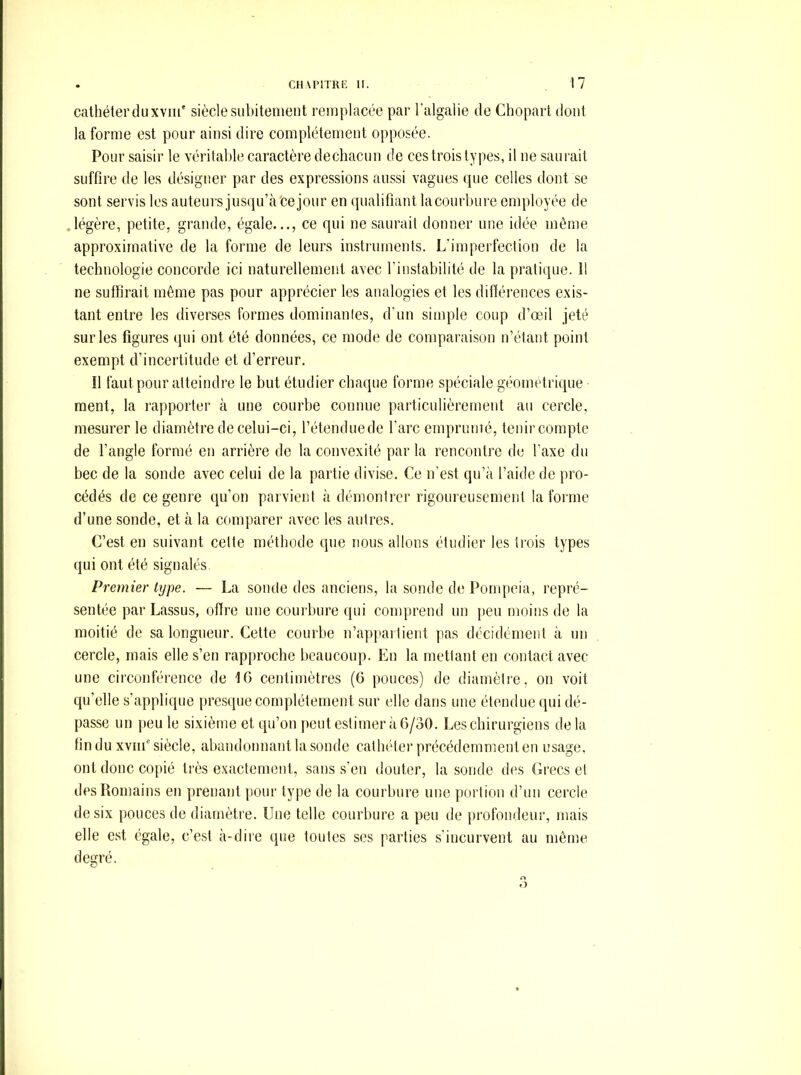 cathéter du xviii' siècle subitement remplacée par l’algaiie de Chopart dont la forme est pour ainsi dire complètement opposée. Pour saisir le véritable caractère dechacun de ces trois types, il ne saurait suffire de les désigner par des expressions aussi vagues que celles dont se sont servis les auteurs jusqu’à bejour en qualifiant lacourbure employée de légère, petite, grande, égale..., ce qui ne saurait donner une idée môme approximative de la forme de leurs instruments. L’imperfection de la technologie concorde ici naturellement avec l’instabilité de la pratique. 11 ne suffirait même pas pour apprécier les analogies et les différences exis- tant entre les diverses formes dominantes, d’un simple coup d’œil jeté sur les figures qui ont été données, ce mode de compai'aison n’étant point exempt d’incertitude et d’erreur. Il faut pour atteindre le but étudier chaque forme spéciale géométrique ment, la rapporter à une courbe connue particulièrement au cercle, mesurer le diamètre de celui-ci, l’étenduede l’arc emprunté, tenir compte de l’angle formé en arrière de la convexité par la rencontre de l’axe du bec de la sonde avec celui de la partie divise. Ce n’est qu’à l’aide de pro- cédés de ce genre qu’on parvient à démontrer rigoureusement la forme d’une sonde, et à la comparer avec les autres. C’est en suivant cette méthode que nous allons étudier les trois types qui ont été signalés. Premier type. — La sonde des anciens, la sonde di; Pompeia, repré- sentée par Lassus, offre une couihure qui comprend un [teu moins de la moitié de sa longueur. Cette courbe n’appartient pas décidément à un cercle, mais elle s’en rapproche beaucoup. En la mettant en contact avec une circonférence de 16 centimètres (G pouces) de diamètre, on voit qu’elle s’applique presque complètement sur elle dans une étendue qui dé- passe un ]ieu le sixième et qu’on [leut estimer à 6/30. Les chirurgiens delà fin du xviif siècle, abandonnant la sonde cathéter précédemment en usage, ont donc copié très exactement, sans s'en douter, la sonde des Grecs cl des Romains en prenant pour type de la courbure une portion d’un cercle de six pouces de diamètre. Une telle courbure a peu de profondeur, mais elle est égale, c’est à-dire que toutes scs parties s’incurvent au même degré.