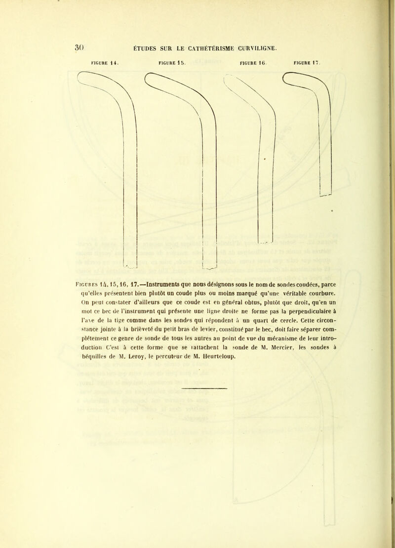 FIGURE 14. FIGURE 15. FIGURE 16. FIGURE 17. Figures U,15,16, 17.—Instruments que nous désignons sous le nom de sondes coudées, parce qu’elles présentent bien plutôt un coude plus ou moins marqué qu’une véritable courbure, ün peut con'^tater d’ailleurs que ce coude est en général obtus, plutôt que droit, qu’en un mot ce bec de l’instrument qui présente une ligne droite ne forme pas la perpendiculaire à l’a\e de la tige comme dans les sondes qui répondent à un quart de cercle. Cette circon- .siance jointe à la brièveté du petit bras de levier, constitué par le bec, doit faire séparer com- plètement ce genre de sonde de tous les autres au point de vue du mécanisme de leur intro- duction C’est à cette forme que se laltachent la sonde de M. Mercier, les sondes à béquilles de M, Leroy, le percuteur de M. Heurleloup.