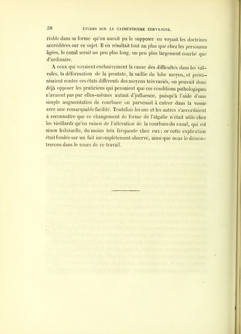 riable dans sa forme qu’on aurait pu le supposer en voyant les doctrines accréditées sur ce sujet. Il en résultait tout au plus que chez les personnes âgées, le canal serait un peu plus long, un peu plus largement courbé que d’ordinaire. A ceux qui voyaient exclusivement la cause des difficultés dans les val- vules, la déformation do la prostate, la saillie du lobe moyen, et préco- nisaient contre ces états différents des moyens très variés, on pouvait donc déjà opposer les praticiens qui pensaient que ces conditions pathologiques n’avaient pas par elles-mêmes autant d’influence, puisqu’à l’aide d’une simple augmentation de courbure on parvenait à entrer dans la vessie avec une remarquable facilité. Toutefois les uns et les autres s’accordaient à reconnaître que ce changement de forme de l’algalie n’était utile chez les vieillards qu’en raison de l’altération de la courbure du canal, qui est sinon habituelle, du moins très fréquente chez eux; or cette explication était fondée sur un fait incomplètement observé, ainsi que nous le démon- trerons dans le cours de ce travail.