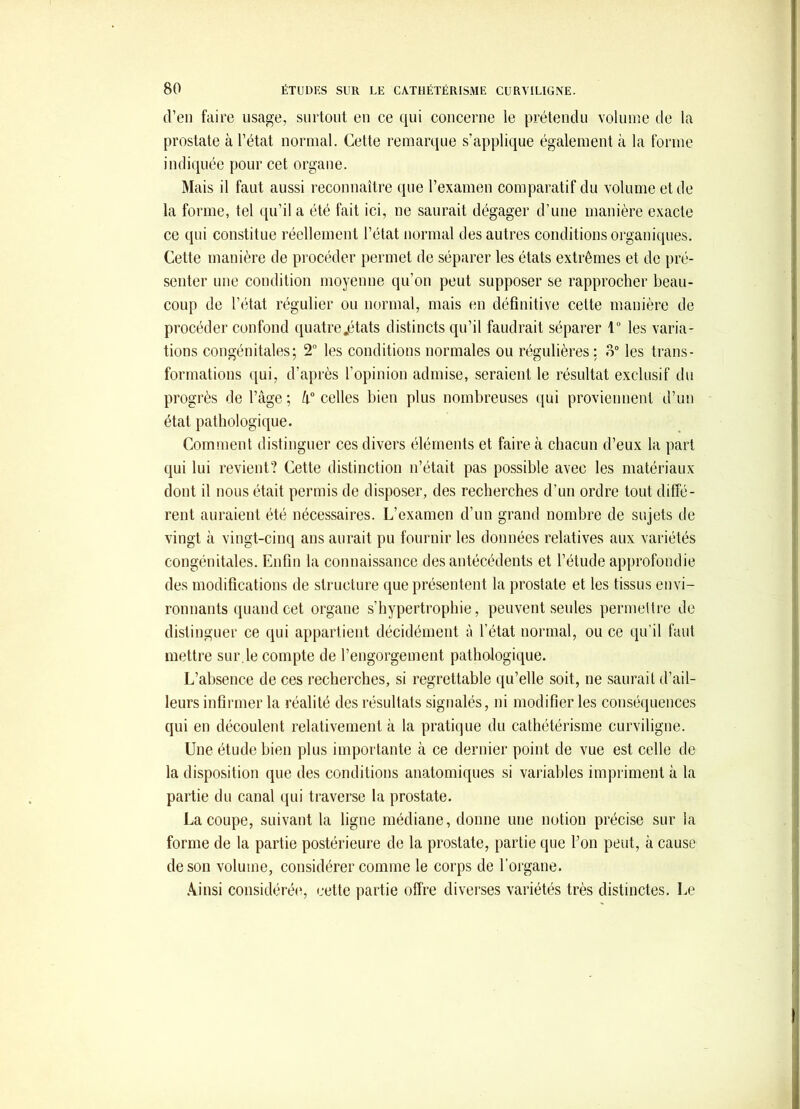 d’en faire usage, surlout en ce qui concerne le prétendu volume de la prostate à l’état normal. Cette remarque s’applique également à la forme indiquée pour cet organe. Mais il faut aussi reconnaître que l’examen comparatif du volume et de la forme, tel qu’il a été fait ici, ne saurait dégager d’une manière exacte ce qui constitue réellement l’état normal des autres conditions organiques. Cette manière de procéder permet de séparer les états extrêmes et de pré- senter une condition moyenne qu’on peut supposer se rapprocher beau- coup de l’état régulier ou normal, mais en définitive cette manière de procéder confond quatre .états distincts qu’il faudrait séparer 1“ les varia- tions congénitales; 2” les conditions normales ou régulières: o° les trans- formations c[ui, d’après l’opinion admise, seraient le résultat exclusif du progrès de l’âge ; celles bien plus nombreuses ((ui proviennent d’un état pathologique. Comment distinguer ces divers éléments et faire à chacun d’eux la part qui lui revient? Cette distinction n’était pas possible avec les matériaux dont il nous était permis de disposer, des recherches d’un ordre tout diffé- rent auraient été nécessaires. L’examen d’un grand nombre de sujets de vingt à vingt-cinq ans aurait pu fournir les données relatives aux variétés congénitales. Enfin la connaissance des antécédents et l’étude approfondie des modifications de structure que présentent la prostate et les tissus envi- ronnants quand cet organe s’hypertrophie, peuvent seules permettre de distinguer ce qui appartient décidément à l’état normal, ou ce qu’il faut mettre sur.le compte de l’engorgement pathologique. L’absence de ces recherches, si regrettable qu’elle soit, ne saurait d’ail- leurs infirmer la réalité des résultats signalés, ni modifier les conséquences qui en découlent relativement à la pratique du cathétérisme curviligne. Une étude bien plus importante à ce dernier point de vue est celle de la disposition que des conditions anatomiques si variables impriment à la partie du canal qui traverse la prostate. La coupe, suivant la ligne médiane, donne une notion précise sur la forme de la partie postérieure de la prostate, partie que l’on peut, à cause de son volume, considérer comme le corps de l’organe. .Vinsi considéréiq cette partie offre diverses variétés très distinctes. Le