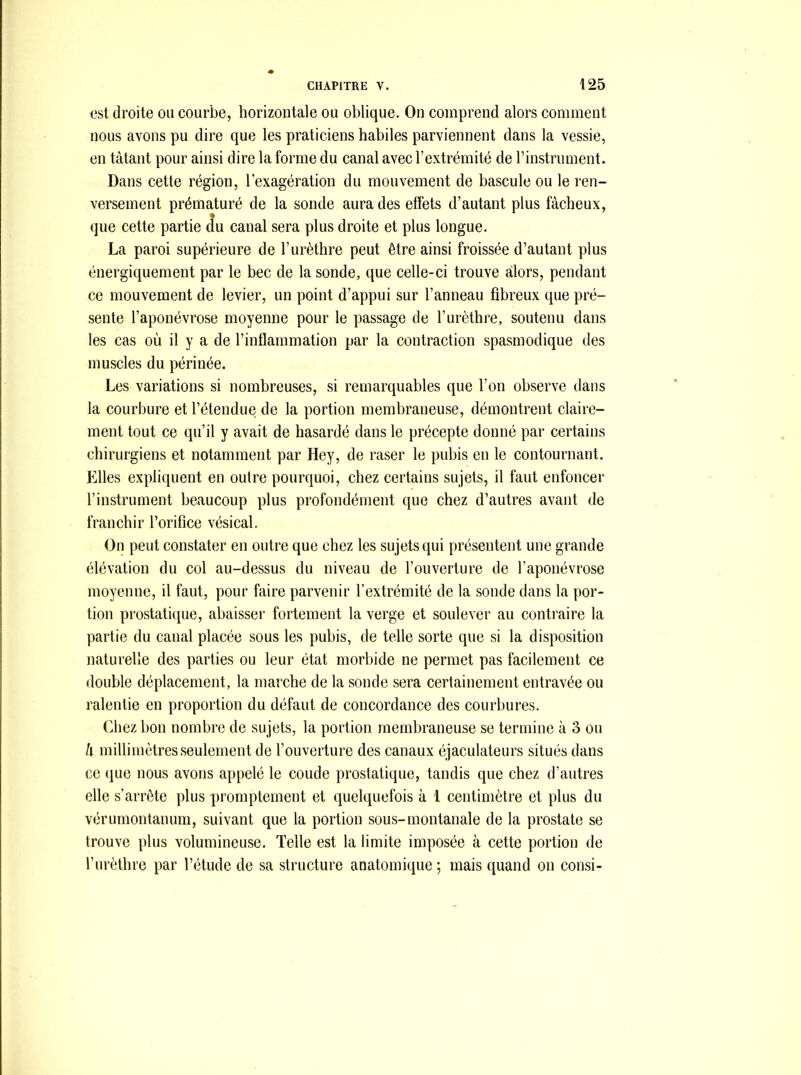 est droite ou courbe, horizontale ou oblique. On comprend alors comment nous avons pu dire que les praticiens habiles parviennent dans la vessie, en tâtant pour ainsi dire la forme du canal avec l’extrémité de l’instrument. Dans cette région, l’exagération du mouvement de bascule ou le ren- versement prématuré de la sonde aura des effets d’autant plus fâcheux, que cette partie du canal sera plus droite et plus longue. La paroi supérieure de l’urèthre peut être ainsi froissée d’autant plus énergiquement par le bec de la sonde, que celle-ci trouve alors, pendant ce mouvement de levier, un point d’appui sur l’anneau fibreux que pré- sente l’aponévrose moyenne pour le passage de l’urèthre, soutenu dans les cas où il y a de l’inflammation par la contraction spasmodique des muscles du périnée. Les variations si nombreuses, si remarquables que l’on observe dans la courbure et l’étendue de la portion membraneuse, démontrent claire- ment tout ce qu’il y avait de hasardé dans le précepte donné par certains chirurgiens et notamment par Hey, de raser le pubis en le contournant. Elles expliquent en outre pourquoi, chez certains sujets, il faut enfoncer l’instrument beaucoup plus profondément que chez d’autres avant de franchir l’orifice vésical. On peut constater en outre que chez les sujets qui présentent une grande élévation du col au-dessus du niveau de l’ouverture de l’aponévrose moyenne, il faut, pour faire parvenir l’extrémité de la sonde dans la por- tion prostatique, abaisser fortement la verge et soulever au contraire la partie du canal placée sous les pubis, de telle sorte que si la disposition naturelle des parties ou leur état morbide ne permet pas facilement ce double déplacement, la marche de la sonde sera certainement entravée ou ralentie en proportion du défaut de concordance des courbures. Chez bon nombre de sujets, la portion membraneuse se termine à 3 ou li millimètres seulement de l’ouverture des canaux éjaculateurs situés dans ce que nous avons appelé le coude prostatique, tandis que chez d’autres elle s’arrête plus promptement et quelquefois à 1 centimètre et plus du vérumontanum, suivant que la portion sous-montanale de la prostate se trouve plus volumineuse. Telle est la limite imposée à cette portion de l’urèthre par l’étude de sa structure anatomique ; mais quand on consi-