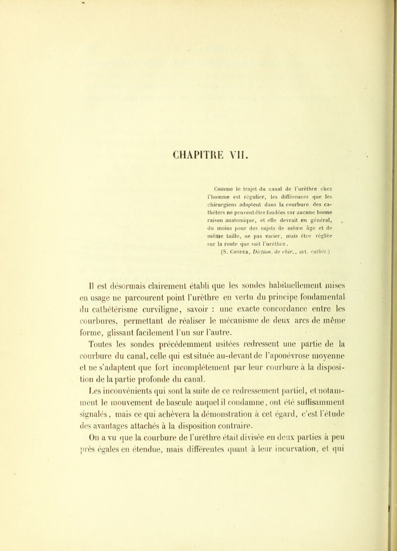 (^omnie le trajet ilii canal de l’urèthre chez l’homme est régulier, les différences que les chirurgiens adoptent dans la courbure des ca- théters ne peuvent être fondées sur aucune bonne raison anatomique, et elle devrait en général, du moins pour des sujets de môme âge et de même taille, ne pas vaiier, mais être réglée sur la route que suit rurèthre. (S. Cooi’EH, Uiction.dr, chir., art. calhi’t.) 11 est désormais clairement établi que les sondes habituellement mises en usage ne parcourent point l’iirèthre en vertu du principe fondamental du cathétérisme curviligne, savoir : une exacte concordance entre les courbures, permettant de réaliser le mécanisme de deux arcs de même forme, glissant facilement l’im sur l’autre. Toutes les sondes précédemment usitées redressent une partie de la courbure du canal, celle qui estsituée au-devant de l’aponévrose moyenne et ne s’adaptent que fort incomplètement par leur courbure à la disposi- tion de la partie profonde du canal. J.es inconvénients qui sont la suite de ce redressement j)artiel, et notam- ment le mouvement de bascule auquel il condamne, ont été suirisamment signalés, mais ce qui achèvera la démonstration à cet égard, c’est l’étude des avantages attachés à la disposition contraire. On a vu que la courbure de l’urèthre était divisée en deux parties à peu près égales en étendue, mais différentes ipiant à leur incurvation, et qui