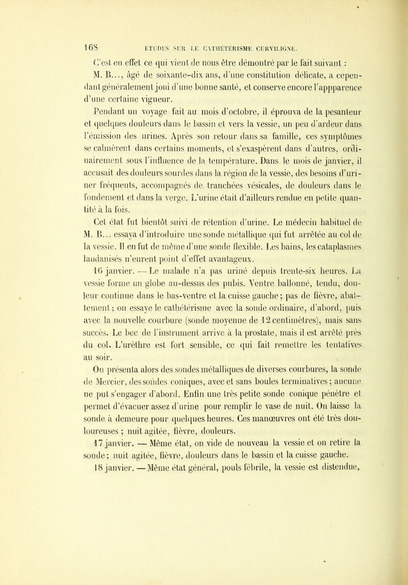 C’est en effet ce qui vient de nous être démontré par le fait suivant : M. B..., âgé de soixante-dix ans, d’une constitution délicate, a cepen- dant généralement joui d’une bonne santé, et conserve encore l’appparence d’une certaine vigueur. Pendant un voyage fait au mois d’octobre, il éprouva de la pesanteur et quekpies douleurs dans le bassin et vers la vessie, un peu d’ardeur dans l’émission des urines. Après son retour dans sa famille, ces symptômes se calmèrent dans certains moments, et s’exaspèrent dans d’autres, ordi- nairement sous l’influence de la température. Dans le mois de janvier, il accusait des douleurs sourdes dans la région de la vessie, des besoins d’uri- ner fréquents, accompagnés de tranchées vésicales, de douleurs dans le fondement et dans la verge. L’urine était d’ailleurs rendue en petite quan- tité à la fois. Cet état fut bientôt suivi de rétention d’urine. Le médecin habituel de M. B... essaya d’introduire une sonde métallique qui fut arrêtée au col de la vessie. 11 en fut de même d’une sonde flexible. Les bains, les cataplasmes laudanisés n’eurent point d’effet avantageux. 16 janvier.—Le malade n’a pas uriné depuis trente-six heures. La vessie forme un globe au-dessus des pubis. Ventre ballonné, tendu, dou- leur continue dans le bas-ventre et la cuisse gauche; pas de fièvre, abat- tement; on essaye le cathétérisme avec la sonde ordinaire, d’abord, puis avec la nouvelle courbure (sonde moyenne de 12 centimètres), mais sans succès. Le bec de l’instrument arrive à la prostate, mais il est arrêté près du col. L’urèthre est fort sensible, ce ciiii fait remettre les tentatives au soir. On présenta alors des sondes métalliques de diverses courbures, la sonde de Mercier, dessoudes coniques, avec et sans boules terminatives ; aucune ne put s’engager d’abord. Enfin une très petite sonde conique pénètre et permet d’évacuer assez d’urine pour remplir le vase de nuit. On laisse la sonde à demeure pour quelques heures. Ces manœuvres ont été très dou- loureuses ; nuit agitée, fièvre, douleurs. 17 janvier. — Même état, on vide de nouveau la vessie et on retire la sonde; nuit agitée, fièvre, douleurs dans le bassin et la cuisse gauche, 18 janvier. —Même état général, pouls fébrile, la vessie est distendue,