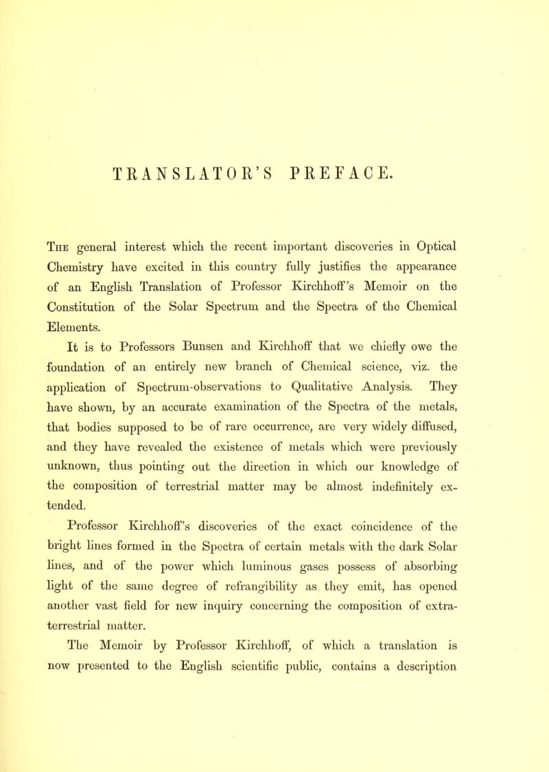 TRANSLATOR’S PREFACE. The general interest which the recent important discoveries in Optical Chemistry have excited in this country fully justifies the appearance of an English Translation of Professor Kirchhoff’s Memoir on the Constitution of the Solar Spectrum and the Spectra of the Chemical Elements. It is to Professors Bunsen and Kirchhoff that we chiefly owe the foundation of an entirely new branch of Chemical science, viz. the application of Spectrum-observations to Qualitative Analysis. They have shown, by an accurate examination of the Spectra of the metals, that bodies supposed to be of rare occurrence, are very widely diffused, and they have revealed the existence of metals which were previously unknown, thus pointing out the direction in which our knowledge of the composition of terrestrial matter may be almost indefinitely ex- tended. Professor Kirchhoff’s discoveries of the exact coincidence of the bright lines formed in the Spectra of certain metals with the dark Solar lines, and of the power which luminous gases possess of absorbing light of the same degree of refrangibility as they emit, has opened another vast field for new inquiry concerning the composition of extra- terrestrial matter. The Memoir by Professor Kirchhoff, of which a translation is now presented to the English scientific public, contains a description