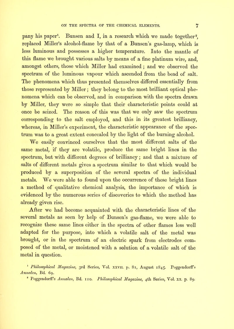 pany his paper1. Bunsen and I, in a research which we made together2, replaced Miller’s alcohol-flame by that of a Bunsen’s gas-lamp, which is less luminous and possesses a higher temperature. Into the mantle of this flame we brought various salts by means of a fine platinum wire, and, amongst others, those which Miller had examined ; and we observed the spectrum of the luminous vapour which ascended from the bead of salt. The phenomena which thus presented themselves differed essentially from those represented by Miller; they belong to the most brilliant optical phe- nomena which can be observed, and in comparison with the spectra drawn by Miller, they were so simple that their characteristic points could at once be seized. The reason of this was that we only saw the spectrum corresponding to the salt employed, and this in its greatest brilliancy, whereas, in Miller’s experiment, the characteristic appearance of the spec- trum was to a great extent concealed by the light of the burning alcohol. We easily convinced ourselves that the most different salts of the same metal, if they are volatile, produce the same bright lines in the spectrum, but with different degrees of brilliancy; and that a mixture of salts of different metals gives a spectrum similar to that which would be produced by a superposition of the several spectra of the individual metals. We were able to found upon the occurrence of these bright lines a method of qualitative chemical analysis, the importance of which is evidenced by the numerous series of discoveries to which the method has already given rise. After we had become acquainted with the characteristic lines of the several metals as seen by help of Bunsen’s gas-flame, we were able to recognize these same lines either in the spectra of other flames less well adapted for the purpose, into which a volatile salt of the metal was brought, or in the spectrum of an electric spark from electrodes com- posed of the metal, or moistened with a solution of a volatile salt of the metal in question. 1 Philosophical Magazine, 3rd Series, Vol. xxvii. p. 81, August 1845. PoggendorfFs Annalen, Bd. 69. e Poggendorff’s Annalen, Bd. no. Philosophical Magazine, 4th Series, Vol. xx. p. 89.