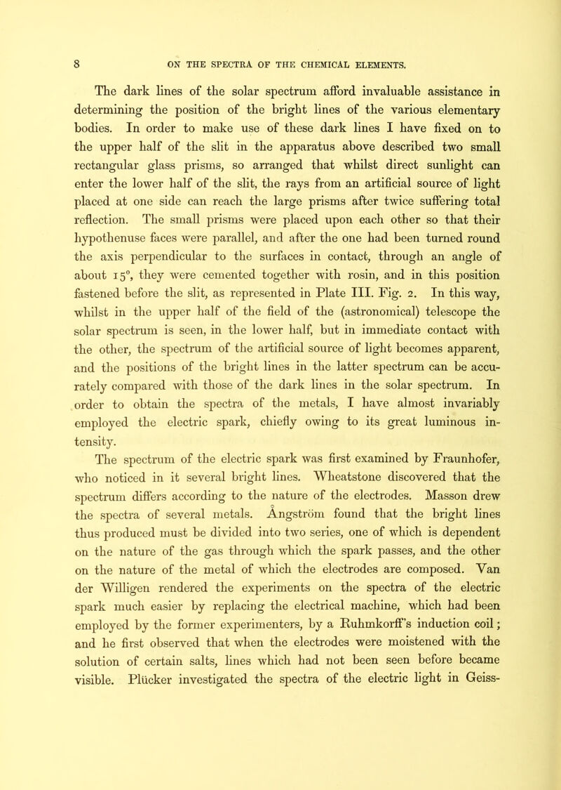The dark lines of the solar spectrum afford invaluable assistance in determining the position of the bright lines of the various elementary- bodies. In order to make use of these dark lines I have fixed on to the upper half of the slit in the apparatus above described two small rectangular glass prisms, so arranged that whilst direct sunlight can enter the lower half of the slit, the rays from an artificial source of light placed at one side can reach the large prisms after twice suffering total reflection. The small prisms were placed upon each other so that their hypothenuse faces were parallel, and after the one had been turned round the axis perpendicular to the surfaces in contact, through an angle of about 15°, they were cemented together with rosin, and in this position fastened before the slit, as represented in Plate III. Fig. 2. In this way, whilst in the upper half of the field of the (astronomical) telescope the solar spectrum is seen, in the lower half, but in immediate contact with the other, the spectrum of the artificial source of light becomes apparent, and the positions of the bright lines in the latter spectrum can be accu- rately compared with those of the dark lines in the solar spectrum. In order to obtain the spectra of the metals, I have almost invariably employed the electric spark, chiefly owing to its great luminous in- tensity. The spectrum of the electric spark was first examined by Fraunhofer, who noticed in it several bright lines. Wheatstone discovered that the spectrum differs according to the nature of the electrodes. Masson drew o the spectra of several metals. Angstrom found that the bright lines thus produced must be divided into two series, one of which is dependent on the nature of the gas through which the spark passes, and the other on the nature of the metal of which the electrodes are composed. Van der Willigen rendered the experiments on the spectra of the electric spark much easier by replacing the electrical machine, which had been employed by the former experimenters, by a Ruhmkorff’s induction coil; and he first observed that when the electrodes were moistened with the solution of certain salts, lines which had not been seen before became visible. Plucker investigated the spectra of the electric light in Geiss-