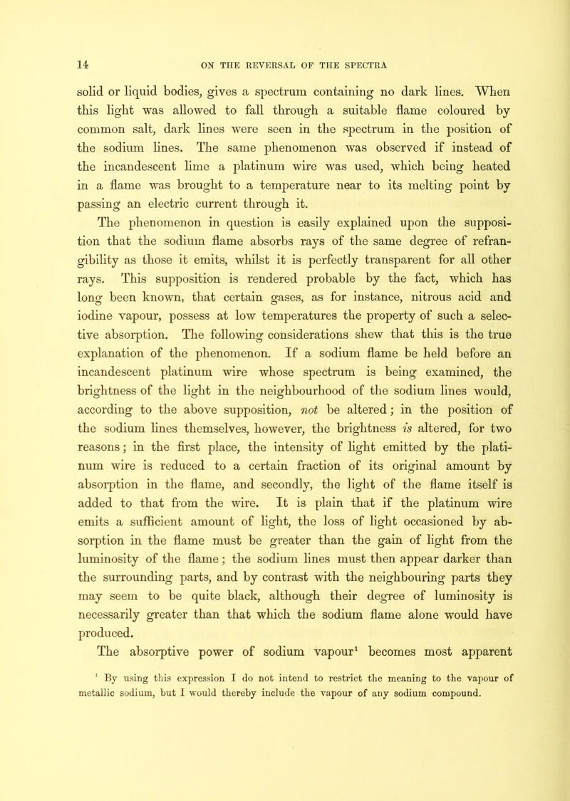 solid or liquid bodies, gives a spectrum containing no dark lines. When this light was allowed to fall through a suitable flame coloured by common salt, dark lines were seen in the spectrum in the position of the sodium lines. The same phenomenon was observed if instead of the incandescent lime a platinum wire was used, which being heated in a flame was brought to a temperature near to its melting point by passing an electric current through it. The phenomenon in question is easily explained upon the supposi- tion that the sodium flame absorbs rays of the same degree of refran- gibility as those it emits, whilst it is perfectly transparent for all other rays. This supposition is rendered probable by the fact, which has long been known, that certain gases, as for instance, nitrous acid and iodine vapour, possess at low temperatures the property of such a selec- tive absorption. The following considerations shew that this is the true explanation of the phenomenon. If a sodium flame be held before an incandescent platinum wire whose spectrum is being examined, the brightness of the light in the neighbourhood of the sodium lines would, according to the above supposition, not be altered; in the position of the sodium lines themselves, however, the brightness is altered, for two reasons; in the first place, the intensity of light emitted by the plati- num wire is reduced to a certain fraction of its original amount by absorption in the flame, and secondly, the light of the flame itself is added to that from the wire. It is plain that if the platinum wire emits a sufficient amount of light, the loss of light occasioned by ab- sorption in the flame must be greater than the gain of light from the luminosity of the flame; the sodium lines must then appear darker than the surrounding parts, and by contrast with the neighbouring parts they may seem to be quite black, although their degree of luminosity is necessarily greater than that which the sodium flame alone would have produced. The absorptive power of sodium vapour1 becomes most apparent 1 By using this expression I do not intend to restrict the meaning to the vapour of metallic sodium, but I would thereby include the vapour of any sodium compound.