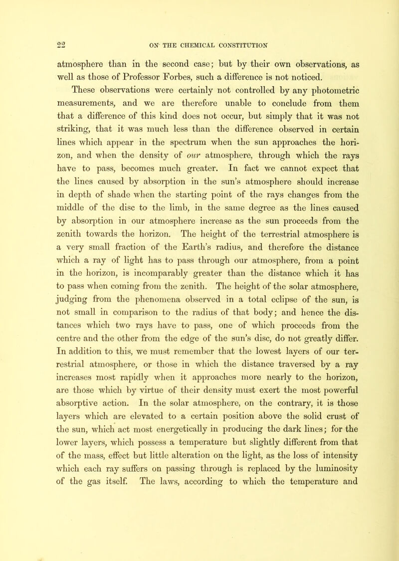 atmosphere than in the second case; but by their own observations, as well as those of Professor Forbes, such a difference is not noticed. These observations were certainly not controlled by any photometric measurements, and we are therefore unable to conclude from them that a difference of this kind does not occur, but simply that it was not striking, that it was much less than the difference observed in certain lines which appear in the spectrum when the sun approaches the hori- zon, and when the density of our atmosphere, through which the rays have to pass, becomes much greater. In fact we cannot expect that the lines caused by absorption in the sun’s atmosphere should increase in depth of shade when the starting point of the rays changes from the middle of the disc to the limb, in the same degree as the lines caused by absorption in our atmosphere increase as the sun proceeds from the zenith towards the horizon. The height of the terrestrial atmosphere is a veiy small fraction of the Earth’s radius, and therefore the distance which a ray of light has to pass through our atmosphere, from a point in the horizon, is incomparably greater than the distance which it has to pass when coming from the zenith. The height of the solar atmosphere, judging from the phenomena observed in a total eclipse of the sun, is not small in comparison to the radius of that body; and hence the dis- tances which two rays have to pass, one of which proceeds from the centre and the other from the edge of the sun’s disc, do not greatly differ. In addition to this, we must remember that the lowest layers of our ter- restrial atmosphere, or those in which the distance traversed by a ray increases most rapidly when it approaches more nearly to the horizon, are those which by virtue of their density must exert the most powerful absorptive action. In the solar atmosphere, on the contrary, it is those layers which are elevated to a certain position above the solid crust of the sun, which act most energetically in producing the dark lines; for the lower layers, which possess a temperature but slightly different from that of the mass, effect but little alteration on the light, as the loss of intensity which each ray suffers on passing through is replaced by the luminosity of the gas itself. The laws, according to which the temperature and