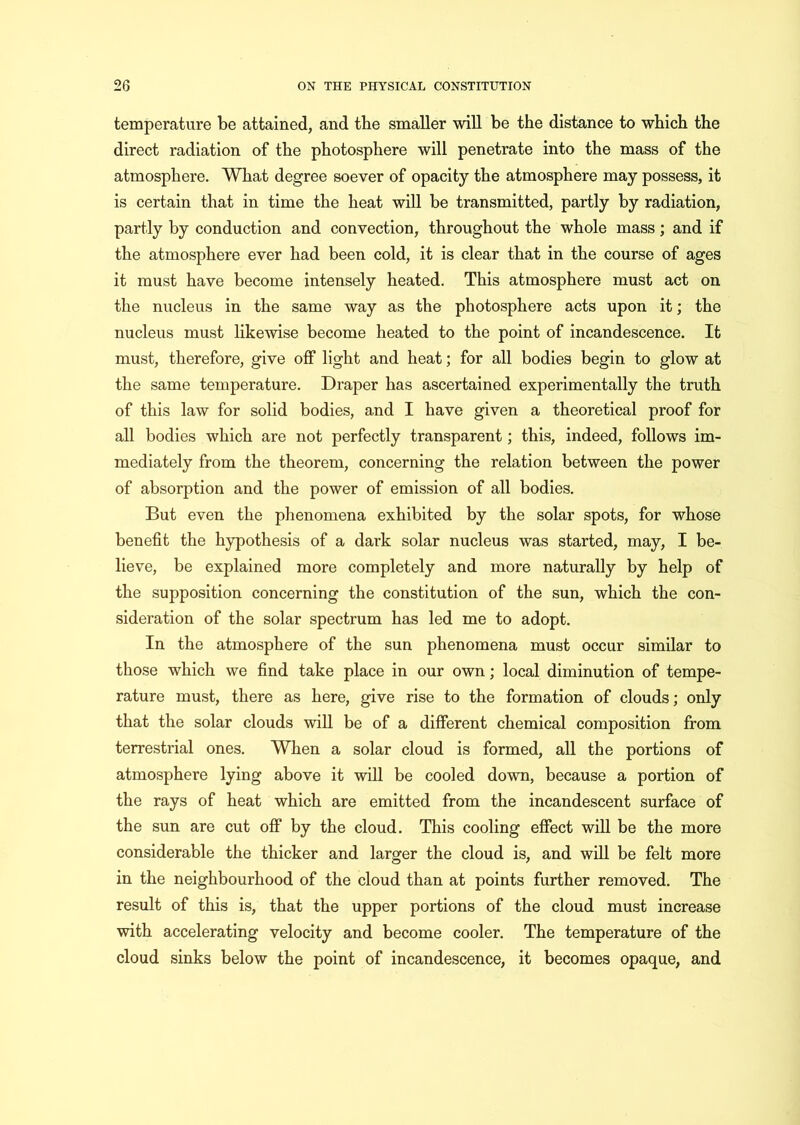 temperature be attained, and the smaller will be the distance to which the direct radiation of the photosphere will penetrate into the mass of the atmosphere. What degree soever of opacity the atmosphere may possess, it is certain that in time the heat will be transmitted, partly by radiation, partly by conduction and convection, throughout the whole mass; and if the atmosphere ever had been cold, it is clear that in the course of ages it must have become intensely heated. This atmosphere must act on the nucleus in the same way as the photosphere acts upon it; the nucleus must likewise become heated to the point of incandescence. It must, therefore, give off light and heat; for all bodies begin to glow at the same temperature. Draper has ascertained experimentally the truth of this law for solid bodies, and I have given a theoretical proof for all bodies which are not perfectly transparent; this, indeed, follows im- mediately from the theorem, concerning the relation between the power of absorption and the power of emission of all bodies. But even the phenomena exhibited by the solar spots, for whose benefit the hypothesis of a dark solar nucleus was started, may, I be- lieve, be explained more completely and more naturally by help of the supposition concerning the constitution of the sun, which the con- sideration of the solar spectrum has led me to adopt. In the atmosphere of the sun phenomena must occur similar to those which we find take place in our own; local diminution of tempe- rature must, there as here, give rise to the formation of clouds; only that the solar clouds will be of a different chemical composition from terrestrial ones. When a solar cloud is formed, all the portions of atmosphere lying above it will be cooled down, because a portion of the rays of heat which are emitted from the incandescent surface of the sun are cut off by the cloud. This cooling effect will be the more considerable the thicker and larger the cloud is, and will be felt more in the neighbourhood of the cloud than at points further removed. The result of this is, that the upper portions of the cloud must increase with accelerating velocity and become cooler. The temperature of the cloud sinks below the point of incandescence, it becomes opaque, and