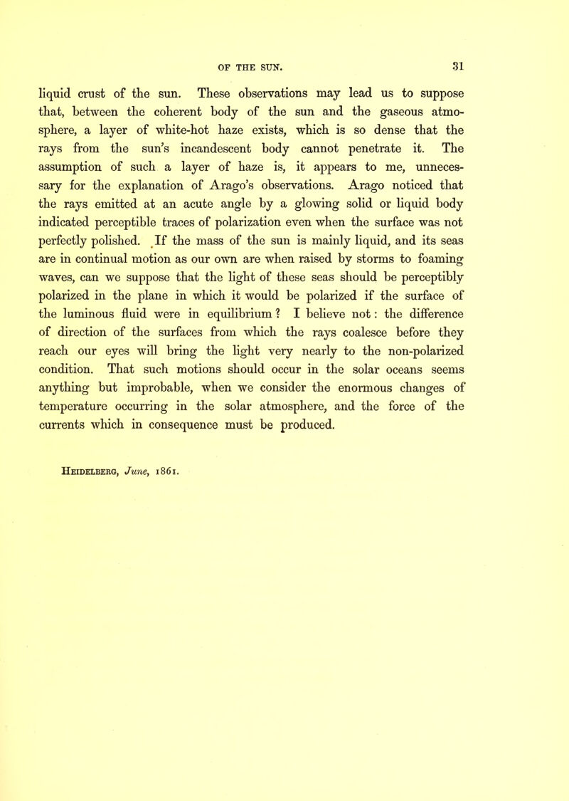 liquid crust of the sun. These observations may lead us to suppose that, between the coherent body of the sun and the gaseous atmo- sphere, a layer of white-hot haze exists, which is so dense that the rays from the sun’s incandescent body cannot penetrate it. The assumption of such a layer of haze is, it appears to me, unneces- sary for the explanation of Arago’s observations. Arago noticed that the rays emitted at an acute angle by a glowing solid or liquid body indicated perceptible traces of polarization even when the surface was not perfectly polished. If the mass of the sun is mainly liquid, and its seas are in continual motion as our own are when raised by storms to foaming waves, can we suppose that the light of these seas should be perceptibly polarized in the plane in which it would be polarized if the surface of the luminous fluid were in equilibrium ? I believe not: the difference of direction of the surfaces from which the rays coalesce before they reach our eyes will bring the light very nearly to the non-polarized condition. That such motions should occur in the solar oceans seems anything but improbable, when we consider the enormous changes of temperature occurring in the solar atmosphere, and the force of the currents which in consequence must be produced. Heidelberg, June, 1861.