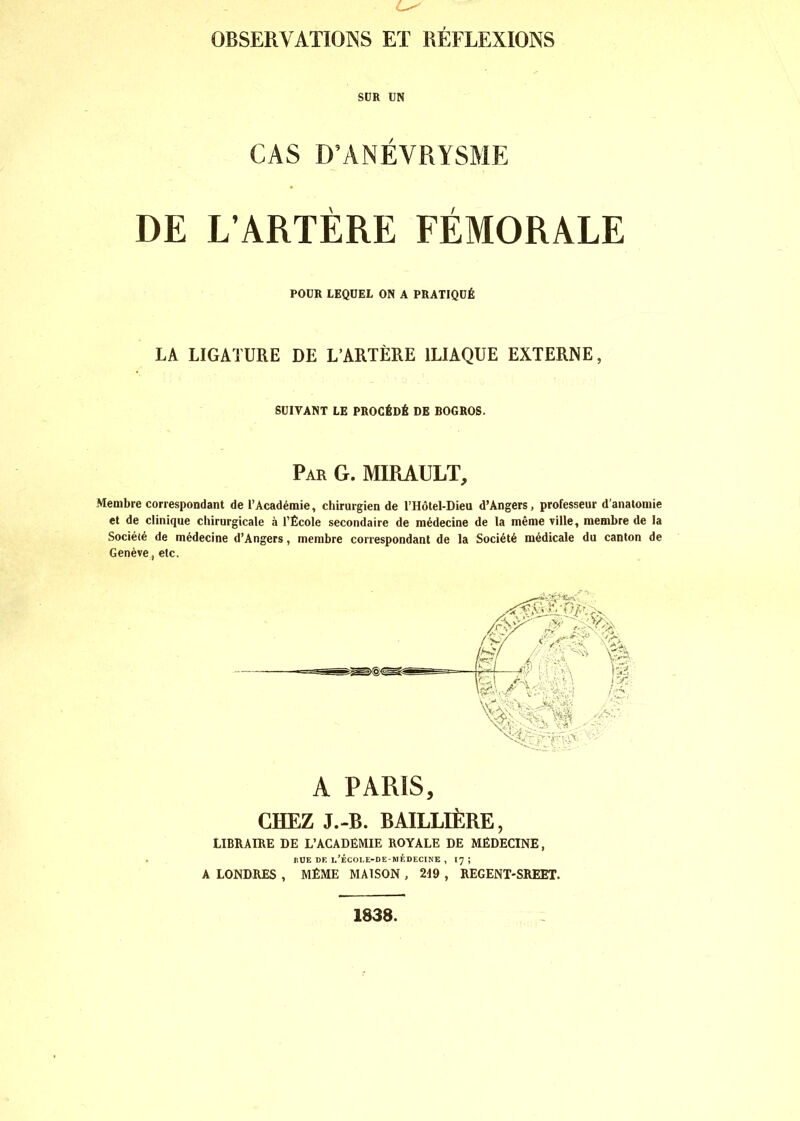 C OBSERVATIONS ET RÉFLEXIONS SUR UN CAS D’ANÉVRYSME DE L’ARTÈRE FÉMORALE POUR LEQUEL ON A PRATIQUÉ LA LIGATURE DE L’ARTÈRE ILIAQUE EXTERNE, SUIVANT LE PROCÉDÉ DE BOGROS. Par G. MIRAULT, Membre correspondant de l’Académie, chirurgien de l’Hôtel-Dieu d’Angers, professeur d’anatomie et de clinique chirurgicale à l’École secondaire de médecine de la même ville, membre de la Société de médecine d’Angers, membre correspondant de la Société médicale du canton de Genève, etc. A PARIS, r.HF.7, J.-B. BAILLIÈRE, LIBRAIRE DE L’ACADEMIE ROYALE DE MÉDECINE, RUE DE i/ÉCOLE-DE-MÉ DECINE , 17 ; A LONDRES , MÊME MAISON , 219 , REGENT-SREET. 1838.