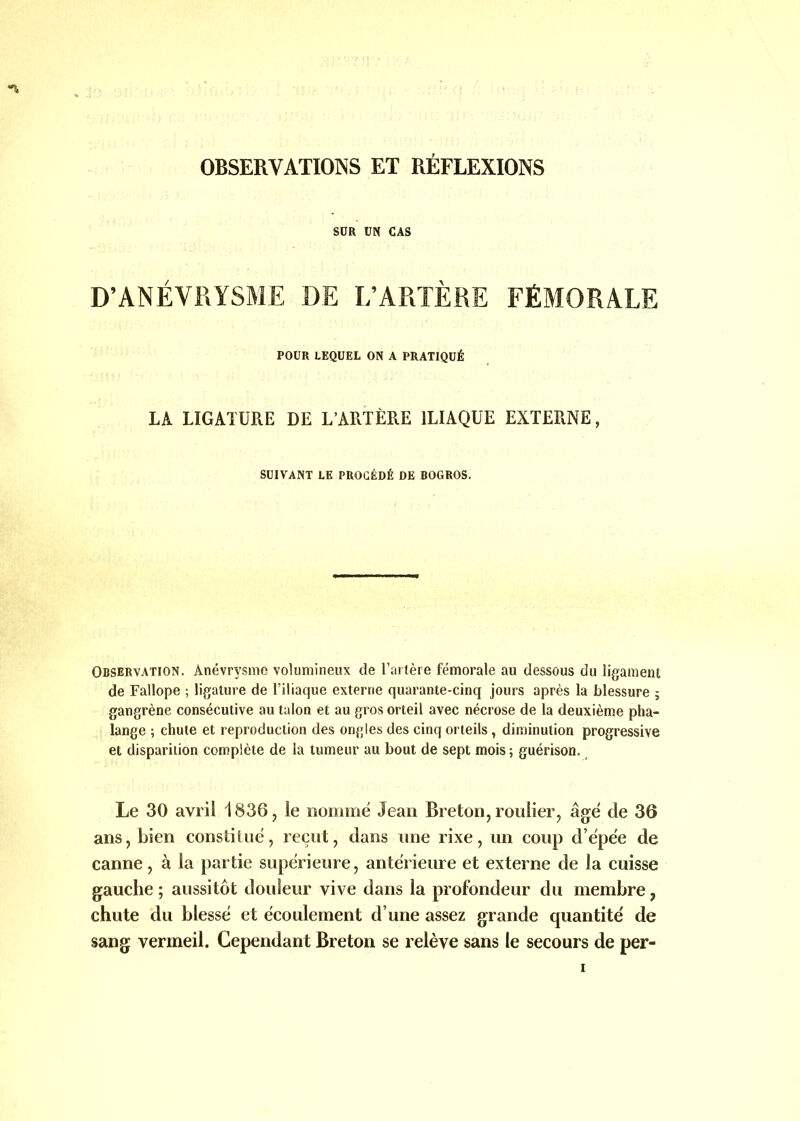 OBSERVATIONS ET RÉFLEXIONS SDR UN CAS D’ANÉVRYSME DE L’ARTÈRE FÉMORALE POUR LEQUEL ON A PRATIQUÉ LA LIGATURE DE L’ARTÈRE ILIAQUE EXTERNE, SUIVANT LE PROCÉDÉ DE BOGROS. Observation. Anévrysme volumineux de l’artère fémorale au dessous du ligament de Fallope ; ligature de l’iliaque externe quarante-cinq jours après la blessure ; gangrène consécutive au talon et au gros orteil avec nécrose de la deuxième pha- lange ; chute et reproduction des ongles des cinq orteils, diminution progressive et disparition complète de la tumeur au bout de sept mois; guérison. Le 30 avril 1836, le nommé Jean Breton, roulier, âgé de 36 ans, bien constitué, reçut, dans une rixe, un coup d’épée de canne, à la partie supérieure, antérieure et externe de la cuisse gauche ; aussitôt douleur vive dans la profondeur du membre, chute du blessé et écoulement d’une assez grande quantité de sang vermeil. Cependant Breton se relève sans le secours de per- i