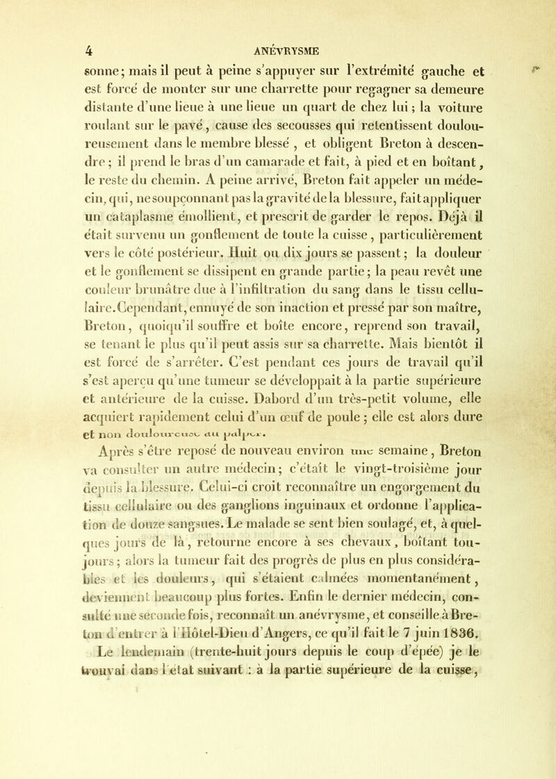 sonne; mais il peut à peine s’appuyer sur l’extre'mité gauche et est force de monter sur une charrette pour regagner sa demeure distante d’une lieue à une lieue un quart de chez lui ; la voiture roulant sur le pavé, cause des secousses qui retentissent doulou- reusement dans le membre blessé , et obligent Breton à descen- dre ; il prend le bras d’un camarade et fait, à pied et en boitant, le reste du chemin. A peine arrivé, Breton fait appeler un méde- cin, qui, nesoupçonnant pas la gravité de la blessure, fait appliquer un cataplasme émollient, et prescrit de garder le repos. Déjà il était survenu un gonflement de toute la cuisse , particulièrement vers le côté postérieur. Huit ou dix jours se passent; la douleur et le gonflement se dissipent en grande partie; la peau revêt une couleur brunâtre due à l’infiltration du sang dans le tissu cellu- laire.Cependant, ennuyé de son inaction et pressé par son maître, Breton, quoiqu’il souffre et boîte encore, reprend son travail, se tenant le plus qu’il peut assis sur sa charrette. Mais bientôt il est forcé de s’arrêter. C’est pendant ces jours de travail qu’il s’est aperçu qu’une tumeur se développait à la partie supérieure et antérieure de la cuisse. Dabord d’un très-petit volume, elle acquiert rapidement celui d’un œuf de poule ; elle est alors dure et non dotilowi-cmo^ ctu. jjcilj.wi-. Après s’être reposé de nouveau environ une semaine, Breton va consulter un autre médecin; c’était le vingt-troisième jour depuis la blessure. Celui-ci croit reconnaître un engorgement du tissu cellulaire ou des ganglions inguinaux et ordonne l’applica- tion de douze sangsues. Le malade se sent bien soulagé, et, à quel- ques jours de là, retourne encore à ses chevaux, boîtant tou- jours ; alors la tumeur fait des progrès de plus en plus considéra- bles et les douleurs, qui s’étaient calmées momentanément, deviennent beaucoup plus fortes. Enfin le dernier médecin, con- sulté une seconde fois, reconnaît un anévrysme, et conseille à Bre- ton d entrer à l’Hôtel-Dieu d’Angers, ce qu’il fait le 7 juin 1836. Le lendemain (trente-huit jours depuis le coup d’épée) je le trouvai dans 1 état suivant : à la partie supérieure de la cuisse,