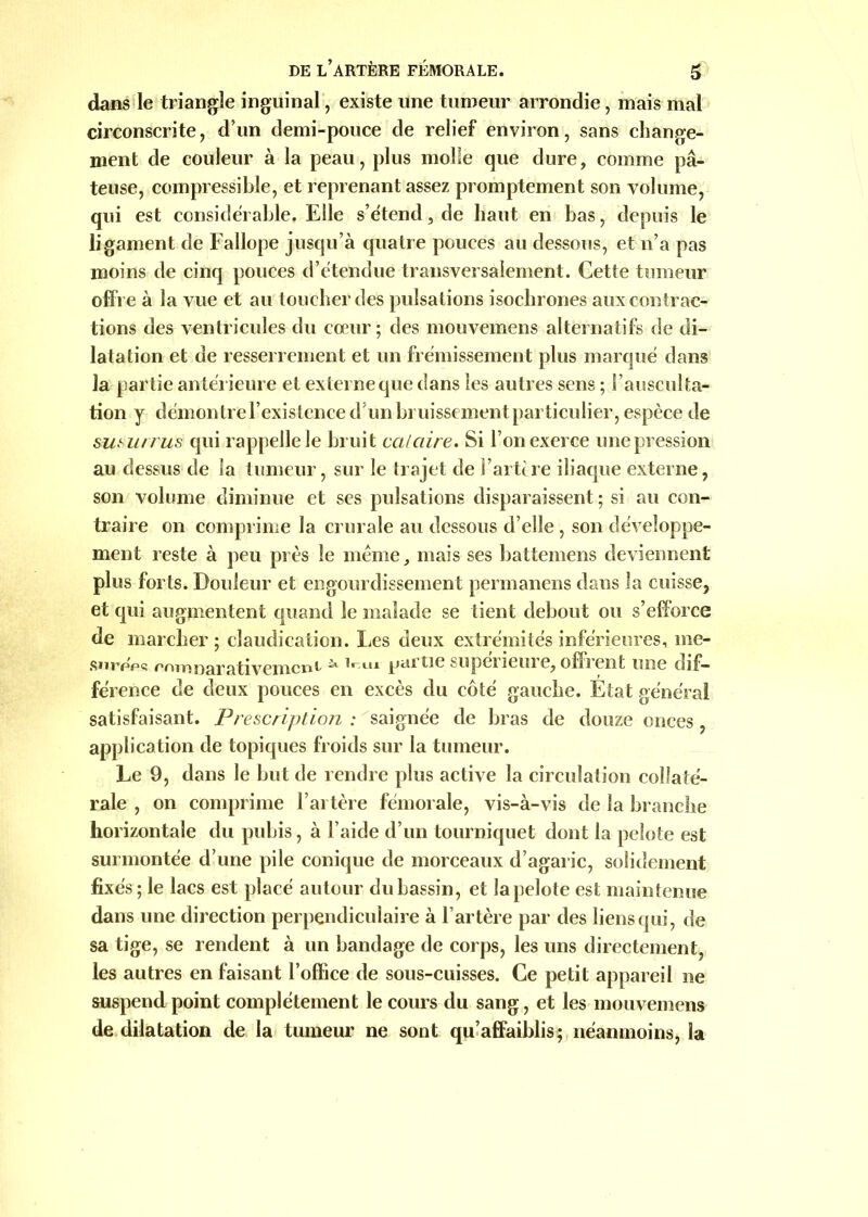 dans le triangle inguinal, existe une tumeur arrondie, mais mal circonscrite, d’un demi-pouce de relief environ, sans change- ment de couleur à la peau, plus molle que dure, comme pâ- teuse, compressible, et reprenant assez promptement son volume, qui est considérable. Elle s’étend, de haut en bas, depuis le ligament de Fallope jusqu’à quatre pouces au dessous, et n’a pas moins de cinq pouces d’étendue transversalement. Cette tumeur offre à la vue et au toucher des pulsations isochrones aux contrac- tions des ventricules du cœur; des mouvemens alternatifs de di- latation et de resserrement et un frémissement plus marqué dans la partie antérieure et externe que dans les autres sens ; l’ausculta- tion y démontre l’existence d’un bruissement particulier, espèce de susurras qui rappelle le bruit cataire. Si l’on exerce une pression au dessus de la tumeur, sur le trajet de l’artère iliaque externe, son volume diminue et ses pulsations disparaissent; si au con- traire on comprime la crurale au dessous d’elle , son développe- ment reste à peu près le meme, mais ses battemens deviennent plus forts. Douleur et engourdissement permanens dans la cuisse, et qui augmentent quand le malade se tient debout ou s’efforce de marcher; claudication. Les deux extrémités inférieures, me- shvppç rrvmoarativemcm ^ m.tn pai ne supciieuie, offient une dif- férence de deux pouces en excès du côté gauche. État général satisfaisant. Prescription : saignée de bras de douze onces, application de topiques froids sur la tumeur. Le 9, dans le but de rendre plus active la circulation collaté- rale , on comprime l’artère fémorale, vis-à-vis de la branche horizontale du pubis, à l’aide d’un tourniquet dont la pelote est surmontée d’une pile conique de morceaux d’agaric, solidement fixés; le lacs est placé autour dubassin, et lapelote est maintenue dans une direction perpendiculaire à l’artère par des liens qui, de sa tige, se rendent à un bandage de corps, les uns directement, les autres en faisant l’office de sous-cuisses. Ce petit appareil ne suspend point complètement le cours du sang, et les mouvemens de dilatation de la tumeur ne sont qu’affaiblis; néanmoins, la