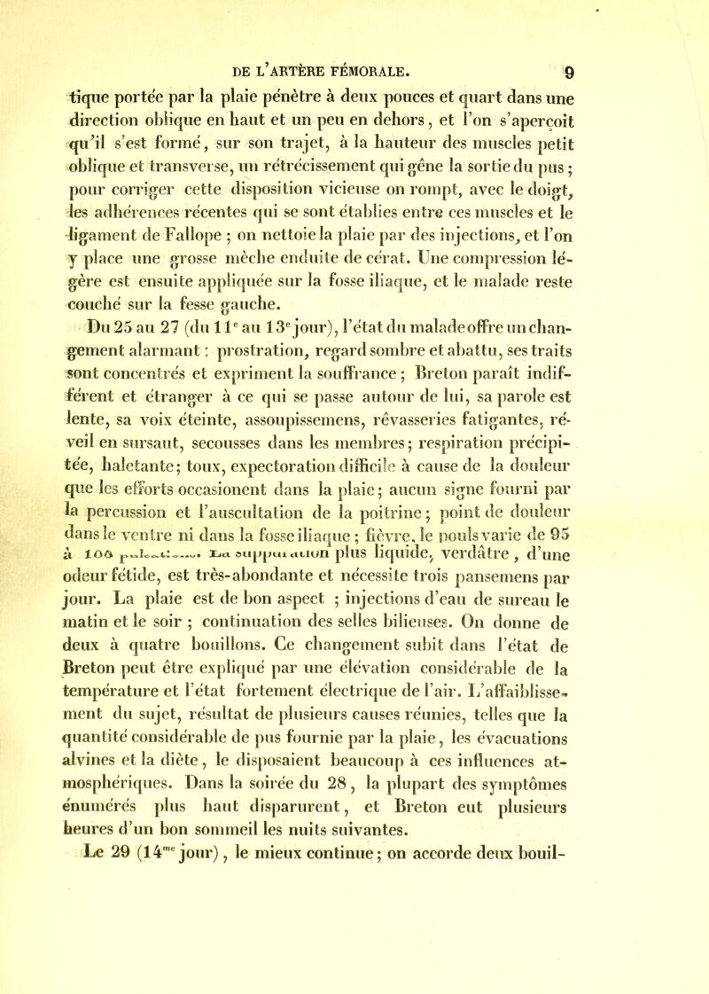 tique portée par la plaie pénètre à deux pouces et quart dans une direction oblique en haut et un peu en dehors, et l’on s’aperçoit qu’il s’est formé, sur son trajet, à la hauteur des muscles petit oblique et transverse, un rétrécissement qui gêne la sortie du pus ; pour corriger cette disposition vicieuse on rompt, avec le doigt, les adhérences récentes qui se sont établies entre ces muscles et le ligament de Falîope ; on nettoie la plaie par des injections, et l’on y place une grosse mèche enduite de cérat. Une compression lé- gère est ensuite appliquée sur la fosse iliaque, et le malade reste couché sur la fesse gauche. Du 25 au 27 (du 11e au 13e jour), l’état du malade offre un chan- gement alarmant : prostration, regard sombre et abattu, ses traits sont concentrés et expriment la souffrance ; Breton paraît indif- férent et étranger à ce qui se passe autour de lui, sa parole est lente, sa voix éteinte, assoupissemens, rêvasseries fatigantes, ré- veil en sursaut, secousses dans les membres; respiration précipi- tée, haletante; toux, expectoration difficile à cause de la douleur que les efforts occasionent dans la plaie; aucun signe fourni par la percussion et l’auscultation de la poitrine ; point de douteur dans le ventre ni dans la fosse iliaque ; fièvre, le pouls varie de 95 à ioô —. Daoujjpiurtuun plus liquide, verdâtre, d’une odeur fétide, est très-abondante et nécessite trois pansemens par jour. La plaie est de bon aspect ; injections d’eau de sureau le matin et le soir ; continuation des selles bilieuses. On donne de deux à quatre bouillons. Ce changement subit dans l’état de Breton peut être expliqué par une élévation considérable de la température et l’état fortement électrique de l’air. L’affaiblisse- ment du sujet, résultat de plusieurs causes réunies, telles que la quantité considérable de pus fournie par la plaie, les évacuations alvines et la diète, le disposaient beaucoup à ces influences at- mosphériques. Dans la soirée du 28 , la plupart des symptômes énumérés plus haut disparurent, et Breton eut plusieurs heures d’un bon sommeil les nuits suivantes. Le 29 (14mc jour), le mieux continue; on accorde deux bouil-