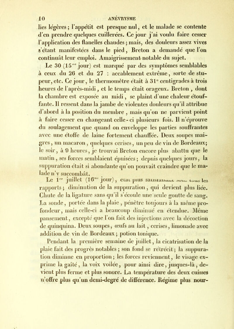 lies légères ; l’appétit est presque nul, et le malade se contente d’en prendre quelques cuillerées. Ce jour j’ai voulu faire cesser l’application des flanelles chaudes ; mais, des douleurs assez vives s étant manifestées dans le pied, Breton a demandé que l’on continuât leur emploi. Amaigrissement notable du sujet. Le 30 (15me jour) est marqué par des symptômes semblables à ceux du 26 et du 27 : accablement extrême, sorte de stu- peur, etc. Ce jour, le thermomètre était à 31° centigrades à trois heures de l’après-midi, et le temps était orageux. Breton , dont la chambre est exposée au midi, se plaint d’une chaleur étouf- fante. Il ressent dans la jambe de violentes douleurs qu’il attribue d’abord à la position du membre , mais qu’on ne parvient point à faire cesser en changeant celle-ci plusieurs fois. Il n’éprouve du soulagement que quand on enveloppe les parties souffrantes avec une étoffe de laine fortement chauffée. Deux soupes mai- gres , un macaron, quelques cerises, un peu de vin de Bordeaux; le soir, à 9 heures, je trouvai Breton encore plus abattu que le matin , ses forces semblaient épuisées ; depuis quelques jours, la suppuration était si abondante qu’on pouvait craindre que le ma- lade n’y succombât. Le 1er juillet (16me jour) y état pius sausraiociiit ouuu touo les rapports ; diminution de la suppuration , qui devient plus liée. Chute de la ligature sans qu’il s’écoule une seule goutte de sang. La sonde, portée dans la plaie , pénètre toujours à la même pro- fondeur, mais celle-ci a beaucoup diminué en étendue. Même pansement, excepté que l’on fait des injections avec la décoction de quinquina. Deux soupes, œufs au lait, cerises, limonade avec addition de vin de Bordeaux ; potion tonique. Pendant la première semaine de juillet, la cicatrisation de la plaie fait des progrès notables ; son fond se rétrécit ; la suppura- tion diminue en proportion ; les forces reviennent, le visage ex- prime la gaîté , la voix voilée, pour ainsi dire, jusques-là , de- vient plus ferme et plus sonore. La température des deux cuisses n’offre plus qu’un demi-degré de différence. Régime plus nour-