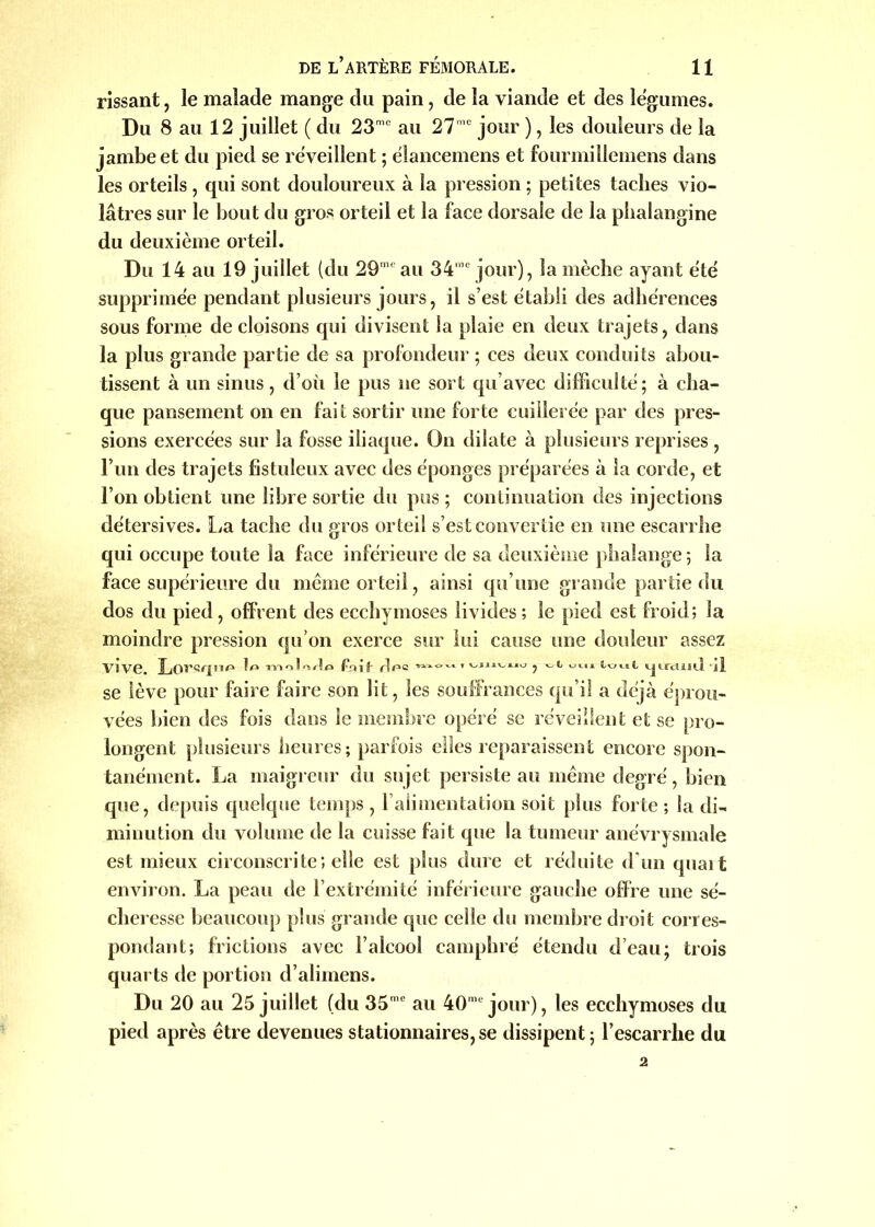 rissant, le malade mange du pain, de la viande et des légumes. Du 8 au 12 juillet ( du 23me au 271C jour ), les douleurs de la jambe et du pied se réveillent ; élancemens et fourmillemens dans les orteils , qui sont douloureux à la pression ; petites taches vio- lâtres sur le bout du gros orteil et la face dorsale de la pbalangine du deuxième orteil. Du 14 au 19 juillet (du 29mf au 34ie jour), la mèche ayant été supprimée pendant plusieurs jours, il s’est établi des adhérences sous forme de cloisons qui divisent la plaie en deux trajets, dans la plus grande partie de sa profondeur ; ces deux conduits abou- tissent à un sinus, d’où le pus ne sort qu’avec difficulté ; à cha- que pansement on en fait sortir une forte cuillerée par des pres- sions exercées sur la fosse iliaque. On dilate à plusieurs reprises , l’un des trajets fistuleux avec des éponges préparées à la corde, et l’on obtient une libre sortie du pus ; continuation des injections détersives. La tache du gros orteil s’est convertie en une escarrhe qui occupe toute la face inférieure de sa deuxième phalange; la face supérieure du meme orteil, ainsi qu’une grande partie du dos du pied , offrent des ecchymoses livides ; le pied est froid; la moindre pression qu’on exerce sur lui cause une douleur assez vive. Lorsqu*» ?« nnnlri/lo Fqit' r]f*= tout iju-cïajiI 'il se lève pour faire faire son lit, les souffrances qu’il a déjà éprou- vées bien des fois dans le membre opéré se réveillent et se pro- longent plusieurs heures; parfois elles reparaissent encore spon- tanément. La maigreur du sujet persiste au meme degré, bien que, depuis quelque temps, l’alimentation soit plus forte; la di- minution du volume de la cuisse fait que la tumeur anévrysmale est mieux circonscrite; elle est plus dure et réduite d'un quait environ. La peau de l’extrémité inférieure gauche offre une sé- cheresse beaucoup plus grande que celle du membre droit corres- pondant; frictions avec l’alcool camphré étendu d’eau; trois quarts de portion d’alimens. Du 20 au 25 juillet (du 35mc au 40me jour), les ecchymoses du pied après être devenues stationnaires,se dissipent; l’escarrhe du 2