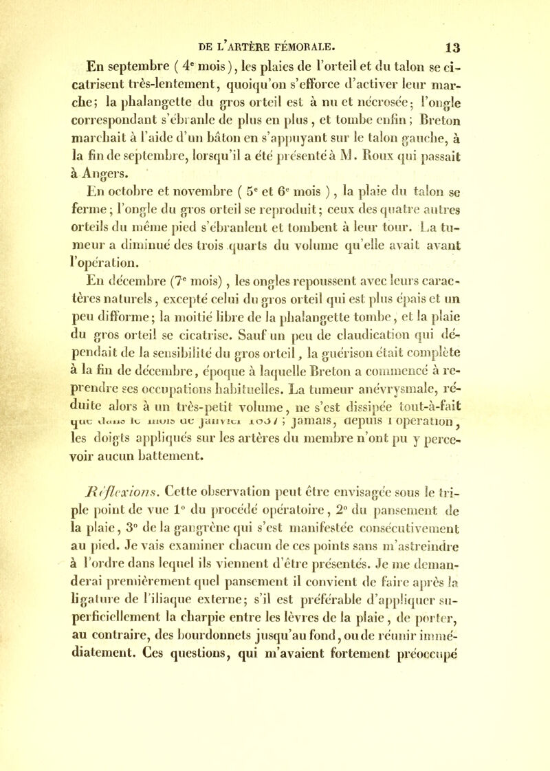 En septembre ( 4e mois ), les plaies de l’orteil et du talon se ci- catrisent très-lentement, quoiqu’on s’efforce d’activer leur mar- che; la phalangette du gros orteil est à nu et nécrosée; l’ongle correspondant s’ébranle de plus en plus , et tombe enfin ; Breton marchait à l’aide d’un bâton en s’appuyant sur le talon gauche, à la fin de septembre, lorsqu’il a été présenté à JVJ. Roux qui passait à Angers. En octobre et novembre ( 5e et 6e mois ), la plaie du talon se ferme ; l’ongle du gros orteil se reproduit; ceux des quatre autres orteils du même pied s’ébranlent et tombent à leur tour. La tu- meur a diminué des trois quarts du volume qu elle avait avant l’opération. En décembre (7e mois) , les ongles repoussent avec leurs carac- tères naturels, excepté celui du gros orteil qui est plus épais et un peu difforme; la moitié libre de la phalangette tombe, et la plaie du gros orteil se cicatrise. Sauf un peu de claudication qui dé- pendait de la sensibilité du gros orteil, la guérison était complète à la fin de décembre, époque à laquelle Breton a commencé à re- prendre ses occupations habituelles. La tumeur anévrysmale, ré- duite alors à un très-petit volume, ne s’est dissipée tout-à-fait Huu iiouo îc nujis ut janvici xoo/ ; jamais, ciepuis i operation, les doigts appliqués sur les artères du membre n’ont pu y perce- voir aucun battement. Jlificxions. Cette observation peut être envisagée sous le tri- ple point de vue 1° du procédé opératoire, 2° du pansement de la plaie, 3° de la gangrène qui s’est manifestée consécutivement au pied. Je vais examiner chacun de ces points sans m’astreindre à 1 ordre dans lequel ils viennent d’être présentés. Je me deman- derai premièrement quel pansement il convient de faire après la ligature de l’iliaque externe; s’il est préférable d’appliquer su- perficiellement la charpie entre les lèvres de la plaie , de porter, au contraire, des bourdonnets jusqu’au fond, onde réunir immé- diatement. Ces questions, qui m’avaient fortement préoccupé