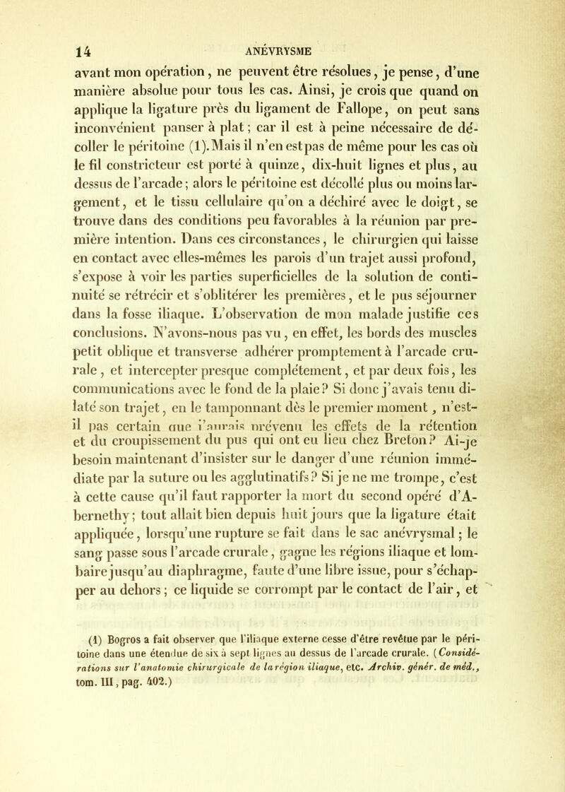 avant mon operation, ne peuvent être résolues, je pense, d’une manière absolue pour tous les cas. Ainsi, je crois que quand on applique la ligature près du ligament de Fallope, on peut sans inconvénient panser à plat ; car il est à peine nécessaire de dé- coller le péri toine (l).Mais il n’en est pas de même pour les cas où le fil constricteur est porté à quinze, dix-huit lignes et plus, au dessus de l’arcade; alors le péritoine est décollé plus ou moins lar- gement, et le tissu cellulaire qu'on a déchiré avec le doigt, se trouve dans des conditions peu favorables à la réunion par pre- mière intention. Dans ces circonstances, le chirurgien qui laisse en contact avec elles-mêmes les parois d’un trajet aussi profond, s’expose à voir les parties superficielles de la solution de conti- nuité se rétrécir et s’oblitérer les premières, et le pus séjourner dans la fosse iliaque. L’observation démon malade justifie ces conclusions. N’avons-nous pas vu, en effet, les bords des muscles petit oblique et transverse adhérer promptement à l’arcade cru- rale , et intercepter presque complètement, et par deux fois, les communications avec le fond de la plaie? Si donc j’avais tenu di- laté son trajet, en le tamponnant dès le premier moment, n’est- il pas certain nue i’nnrais nrévenu les effets de la rétention et du croupissement du pus qui ont eu lieu chez Breton? Ai-je besoin maintenant d’insister sur le danger d’une réunion immé- diate par la suture ou les agglutinatifs? Si je ne me trompe, c’est à cette cause qu’il faut rapporter la mort du second opéré d’A- bernethy; tout allait bien depuis huit jours que la ligature était appliquée, lorsqu’une rupture se fait dans le sac anévrysmal ; le sang passe sous l’arcade crurale , gagne les régions iliaque et lotn- bairejusqu’au diaphragme, faute d’une libre issue, pour s’échap- per au dehors ; ce liquide se corrompt par le contact de l’air, et (1) Bogros a fait observer que l'iliaque externe cesse d’être revêtue par le péri- toine dans une étendue de six à sept lignes au dessus de l’arcade crurale. ( Considé- rations sur l’anatomie chirurgicale de la région iliaque, etc. Archiv. gènèr. de mèd tom. III, pag. 402.)